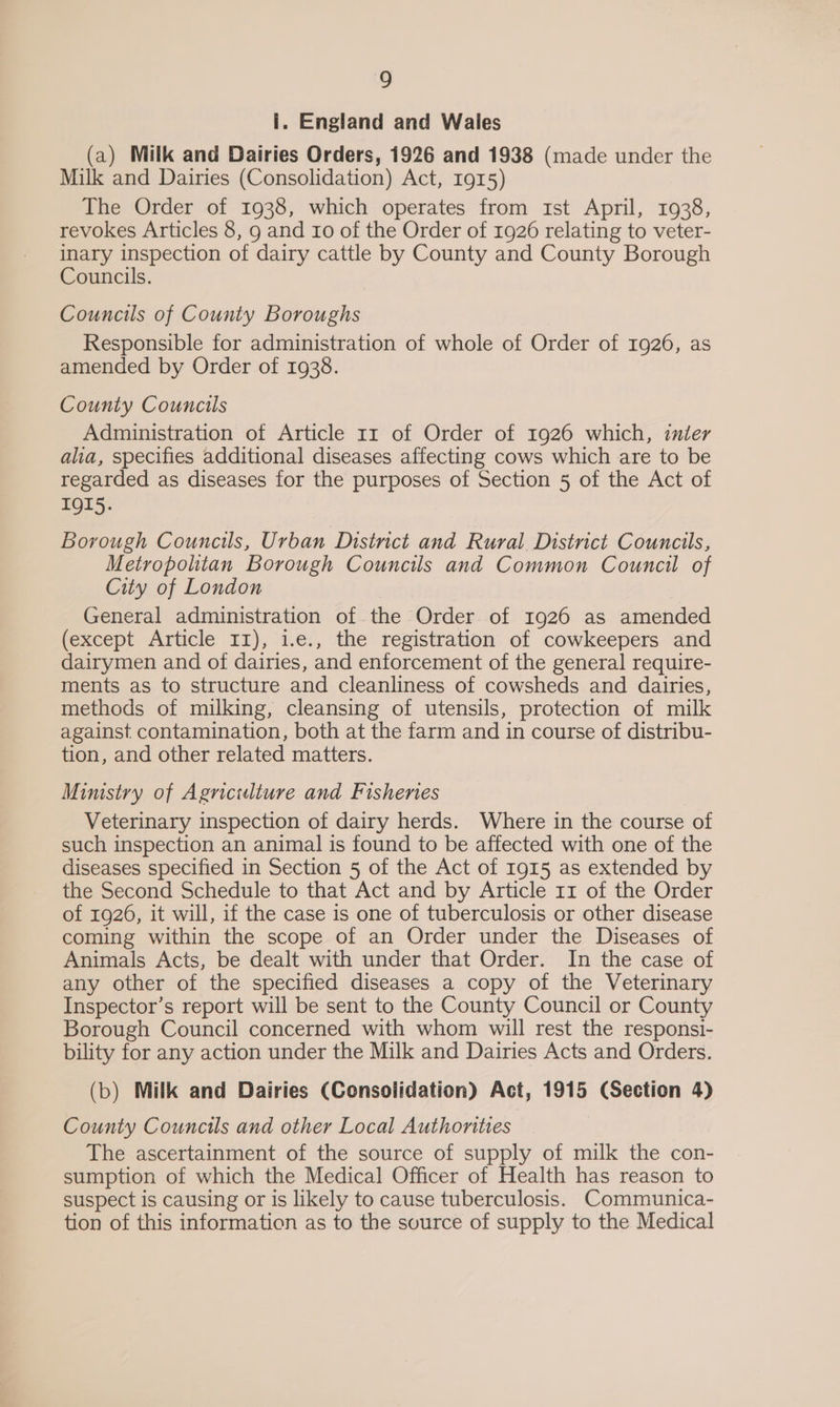 i. England and Wales (a) Milk and Dairies Orders, 1926 and 1938 (made under the Milk and Dairies (Consolidation) Act, 1915) The Order of 1938, which operates from ist April, 1938, revokes Articles 8, 9 and r0 of the Order of 1926 relating to veter- inary inspection of dairy cattle by County and County Borough Councils. Councils of County Boroughs Responsible for administration of whole of Order of 1926, as amended by Order of 1938. County Councils Administration of Article 11 of Order of 1926 which, inter alia, specifies additional diseases affecting cows which are to be regarded as diseases for the purposes of Section 5 of the Act of IQI5. Borough Councils, Urban Distnct and Rural District Councils, Metropolitan Borough Councils and Common Council of City of London General administration of the Order of I926 as amended (except Article II), i.e., the registration of cowkeepers and dairymen and of dairies, and enforcement of the general require- ments as to structure and cleanliness of cowsheds and dairies, methods of milking, cleansing of utensils, protection of milk against contamination, both at the farm and in course of distribu- tion, and other related matters. Ministry of Agriculture and Fisheries Veterinary inspection of dairy herds. Where in the course of such inspection an animal is found to be affected with one of the diseases specified in Section 5 of the Act of 1915 as extended by the Second Schedule to that Act and by Article 11 of the Order of 1926, it will, if the case is one of tuberculosis or other disease coming within the scope of an Order under the Diseases of Animals Acts, be dealt with under that Order. In the case of any other of the specified diseases a copy of the Veterinary Inspector’s report will be sent to the County Council or County Borough Council concerned with whom will rest the responsi- bility for any action under the Milk and Dairies Acts and Orders. (b) Milk and Dairies (Consolidation) Act, 1915 (Section 4) County Councils and other Local Authonties The ascertainment of the source of supply of milk the con- sumption of which the Medical Officer of Health has reason to suspect is causing or is likely to cause tuberculosis. Communica- tion of this information as to the source of supply to the Medical