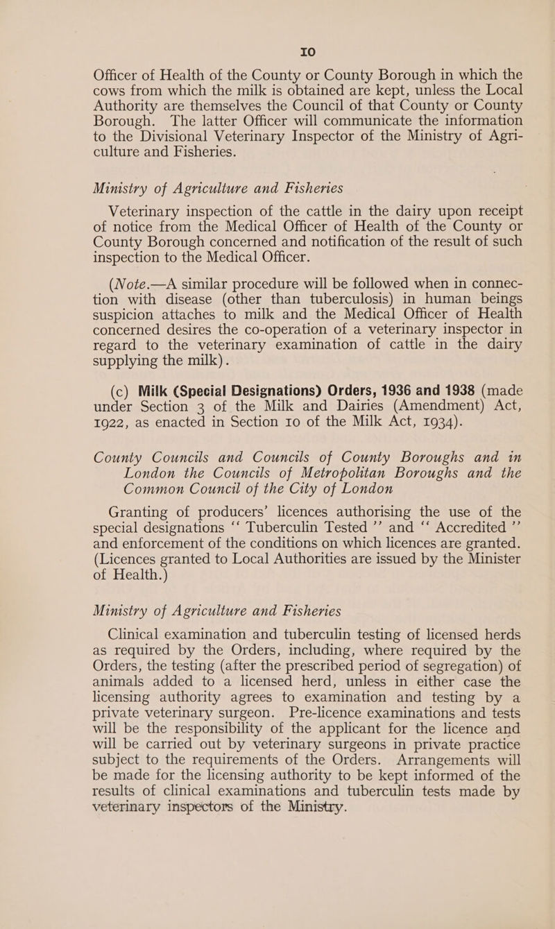 IO Officer of Health of the County or County Borough in which the cows from which the milk is obtained are kept, unless the Local Authority are themselves the Council of that County or County Borough. The latter Officer will communicate the information to the Divisional Veterinary Inspector of the Ministry of Agri- culture and Fisheries. Ministry of Agnculture and Fishenes Veterinary inspection of the cattle in the dairy upon receipt of notice from the Medical Officer of Health of the County or County Borough concerned and notification of the result of such inspection to the Medical Officer. (Note.—A similar procedure will be followed when in connec- tion with disease (other than tuberculosis) in human beings suspicion attaches to milk and the Medical Officer of Health concerned desires the co-operation of a veterinary inspector in regard to the veterinary examination of cattle in the dairy supplying the milk). (c) Milk (Special Designations) Orders, 1936 and 1938 (made under Section 3 of the Milk and Dairies (Amendment) Act, 1922, as enacted in Section 10 of the Milk Act, 1934). County Councils and Councils of County Boroughs and in London the Councils of Metropolitan Boroughs and the Common Council of the City of London Granting of producers’ licences authorising the use of the special designations ‘‘ Tuberculin Tested ’’ and “‘ Accredited ”’ and enforcement of the conditions on which licences are granted. (Licences granted to Local Authorities are issued by the Minister of Health.) Mimstry of Agriculture and Fisheries Clinical examination and tuberculin testing of licensed herds as required by the Orders, including, where required by the Orders, the testing (after the prescribed period of segregation) of animals added to a licensed herd, unless in either case the licensing authority agrees to examination and testing by a private veterinary surgeon. Pre-licence examinations and tests will be the responsibility of the applicant for the licence and will be carried out by veterinary surgeons in private practice subject to the requirements of the Orders. Arrangements will be made for the licensing authority to be kept informed of the results of clinical examinations and tuberculin tests made by veterinary inspectors of the Ministry.
