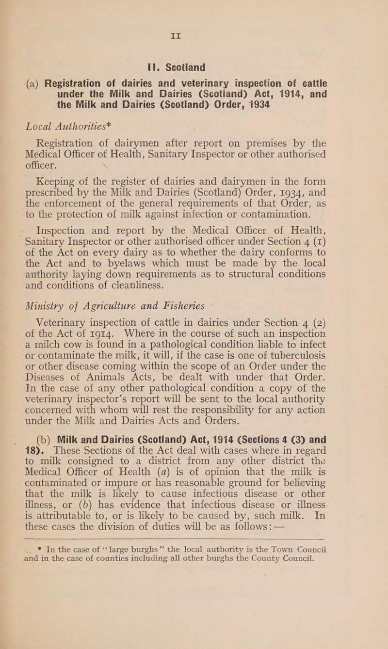 aT lf. Scotland (a) Registration of dairies and veterinary inspection of cattle under the Milk and Dairies (Scotland) Act, 1914, and the Milk and Dairies (Scotland) Order, 1934 Local Authonties* Registration of dairymen after report on premises by the Medical Officer of Health, Sanitary Inspector or other authorised officer. \ Keeping of the register of dairies and dairymen in the form prescribed by the Milk and Dairies (Scotland) Order, 1934, and the enforcement of the general requirements of that Order, as to the protection of milk against infection or contamination. Inspection and report by the Medical Officer. of Health, Sanitary Inspector or other authorised officer under Section 4 (1) of the Act on every dairy as to whether the dairy conforms to the Act and to byelaws which must be made by the local authority laying down requirements as to structural conditions and conditions of cleanliness. Ministry of Agriculture and Fisheries Veterinary inspection of cattle in dairies under Section 4 (2) of the Act of 1914. Where in the course of such an inspection a milch cow is found in a pathological condition liable to infect or contaminate the milk, it will, if the case is one of tuberculosis or other disease coming within the scope of an Order under the Diseases of Animals Acts, be dealt with under that Order. In the case of any other pathological condition a copy of the veterinary inspector’s report will be sent to the local authority concerned with whom will rest the responsibility for any action under the Milk and Dairies Acts and Orders. ; (b) Milk and Dairies (Scotland) Act, 1914 (Sections 4 (3) and 18). These Sections of the Act deal with cases where in regard to milk consigned to a district from any other district the Medical Officer of Health (a) is of opinion that the milk is contaminated or impure or has reasonable ground for believing that the milk is likely to cause infectious disease or other illness, or (6) has evidence that infectious disease or illness is attributable to, or is likely to be caused by, such milk. In these cases the division of duties will be as follows: — _ * Tn the case of ‘‘ large burghs”’ the local authority is the Town Council and in the case of counties including all other burghs the County Council.