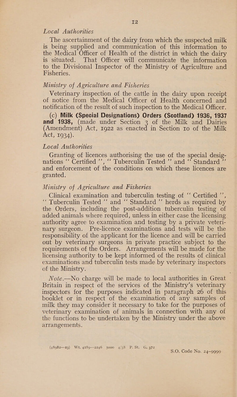 Local Authonties The ascertainment of the dairy from which the suspected milk is being supplied and communication of this information to the Medical Officer of Health of the district in which the dairy is situated. That Officer will communicate the information to the Divisional Inspector of the Ministry of Agriculture and Fisheries. Ministry of Agriculture and Fisheries Veterinary inspection of the cattle in the dairy upon receipt of notice from the Medical Officer of Health concerned and notification of the result of such inspection to the Medical Officer. (c) Milk (Special Designations) Orders (Scotland) 1936, 1937 and 1938, (made under Section 3 of the Milk and Dairies (Amendment) Act, 1922 as enacted in Section ro of the Milk Act, 1934). Local Authorities Granting of licences authorising the use of the special desig- nations “‘ Certified ’’, “‘ Tuberculin Tested ’’ and ‘‘ Standard ”’ and enforcement of the conditions on which these licences are eranted. Mimstry of Agriculture and Fisheries Clinical examination and tuberculin testing of “‘ Certified ’’, ‘“ Tuberculin Tested ’’ and “‘ Standard ’’ herds as required by the Orders, including the post-addition tuberculin testing of added animals where required, unless in either case the licensing authority agree to examination and testing by a private veteri- nary surgeon. Pre-licence examinations and tests will be the responsibility of the applicant for the licence and will be carried out by veterinary surgeons in private practice subject to the requirements of the Orders. Arrangements will be made for the licensing authority to be kept informed of the results of clinical examinations and tuberculin tests made by veterinary inspectors of the Ministry. Note.—No charge will be made to local authorities in Great Britain in respect of the services of the Ministry’s veterinary inspectors for the purposes indicated in paragraph 26 of this booklet or in respect of the examination of any samples of milk they may consider it necessary to take for the purposes of veterinary examination of animals in connection with any of the functions to be undertaken by the Ministry under the above arrangements. (48982—23) Wt. 4189—2246 5000 4/38 P.St. G. 372 S.O. Code No. 24-9999
