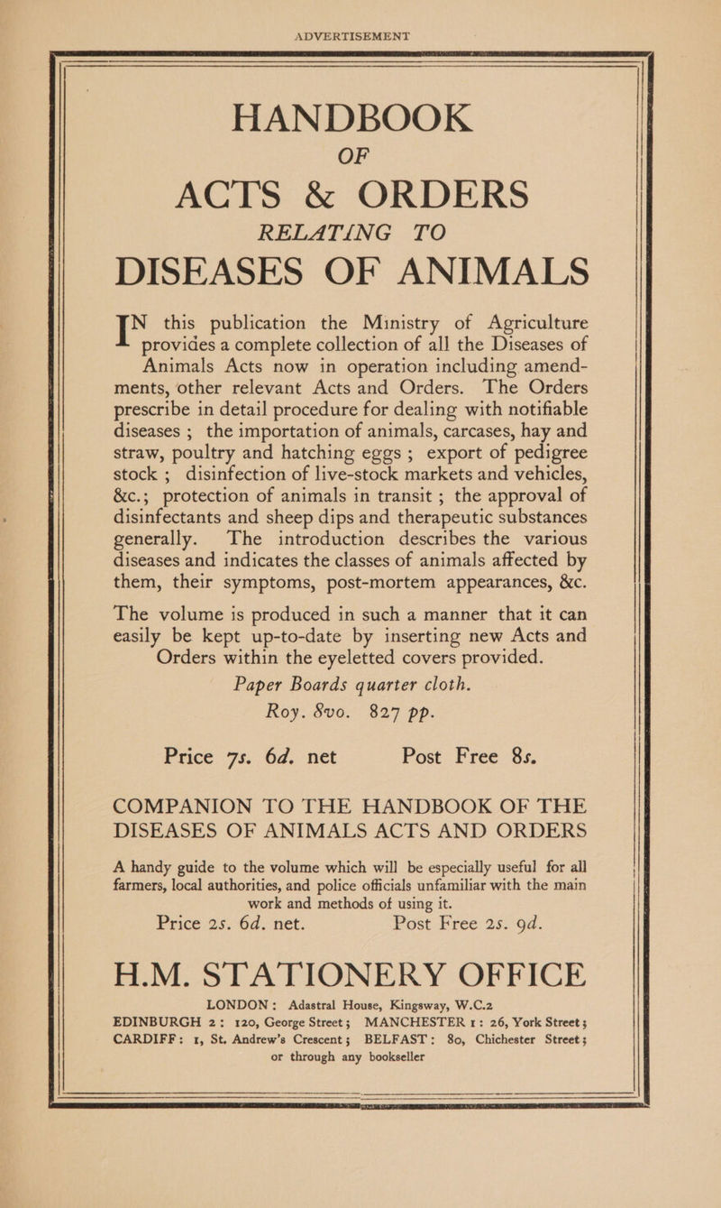 ADVERTISEMENT HANDBOOK OF ACTS & ORDERS RELATING TO DISEASES OF ANIMALS | ig this publication the Ministry of Agriculture provides a complete collection of all the Diseases of Animals Acts now in operation including amend- ments, other relevant Acts and Orders. The Orders prescribe in detail procedure for dealing with notifiable diseases ; the importation of animals, carcases, hay and straw, poultry and hatching eggs ; export of pedigree stock ; disinfection of live-stock markets and vehicles, &c.; protection of animals in transit ; the approval of disinfectants and sheep dips and therapeutic substances generally. The introduction describes the various diseases and indicates the classes of animals affected by them, their symptoms, post-mortem appearances, &c. The volume is produced in such a manner that it can easily be kept up-to-date by inserting new Acts and Orders within the eyeletted covers provided. Paper Boards quarter cloth. Roy. Svo. 827 pp. Price 7s. 6d. net Post Free 8s. COMPANION TO THE HANDBOOK OF THE DISEASES OF ANIMALS ACTS AND ORDERS A handy guide to the volume which will be especially useful for all farmers, local authorities, and police officials unfamiliar with the main work and methods of using it. Price os. 6d. net. Post Pree 2s. 9d. H.M. STATIONERY OFFICE LONDON: Adastral House, Kingsway, W.C.2 EDINBURGH 2: 120, George Street; MANCHESTER 1: 26, York Street ; CARDIFF: 1, St. Andrew’s Crescent; BELFAST: 80, Chichester Street; or through any bookseller