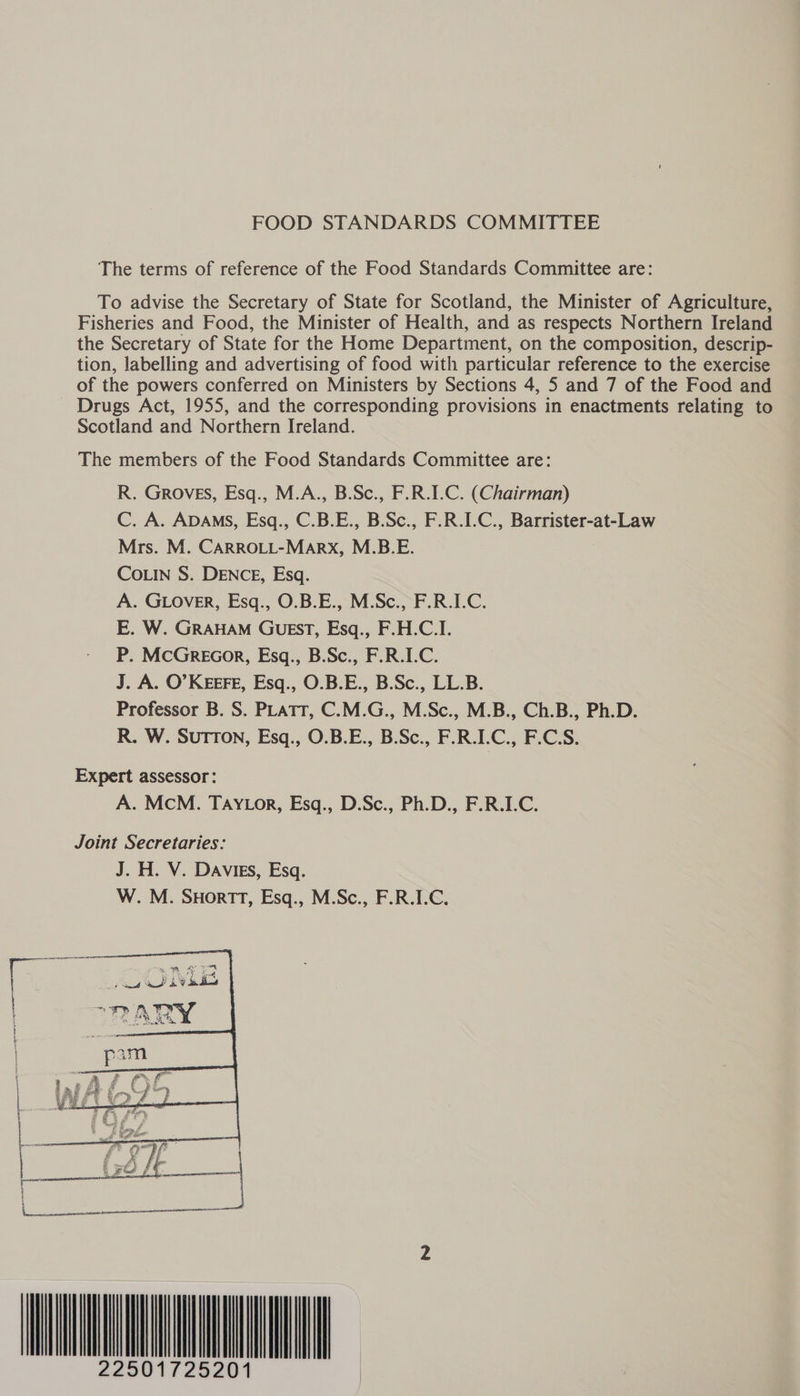 The terms of reference of the Food Standards Committee are: To advise the Secretary of State for Scotland, the Minister of Agriculture, Fisheries and Food, the Minister of Health, and as respects Northern Ireland the Secretary of State for the Home Department, on the composition, descrip- tion, labelling and advertising of food with particular reference to the exercise of the powers conferred on Ministers by Sections 4, 5 and 7 of the Food and Drugs Act, 1955, and the corresponding provisions in enactments relating to Scotland and Northern Ireland. The members of the Food Standards Committee are: R. Groves, Esq., M.A., B.Sc., F.R.I.C. (Chairman) C. A. ADAMS, Esq., C. B. Es B. Sc., F.R.I.C., Barrister-at-Law Mrs. M. CARROLL-MARX, M. B.E. CoLIN S. DENCE, Esq. A. GLOveR, Esq., O.B.E., M.Sc., F.R.I.C. E. W. GRAHAM GUEST, Esq., F.H.C.I. P. McGreocor, Esq., B.Sc., F.R.I.C. J. A. O’KEEFE, Esq., O.B.E., B.Sc., LL.B. Professor B. S. PLATT, C.M.G., M.Sc., M.B., Ch.B., Ph.D. R. W. SuTTon, Esq., O.B.E., B.Sc., F.R.I.C., F.C.S. Expert assessor: A. McM. TAYLor, Esq., D.Sc., Ph.D., F.R.I.C. Joint Secretaries: J. H. V. Davies, Esq. W. M. Suormrt, Esq., M.Sc., F.R.I.C.  22501725201