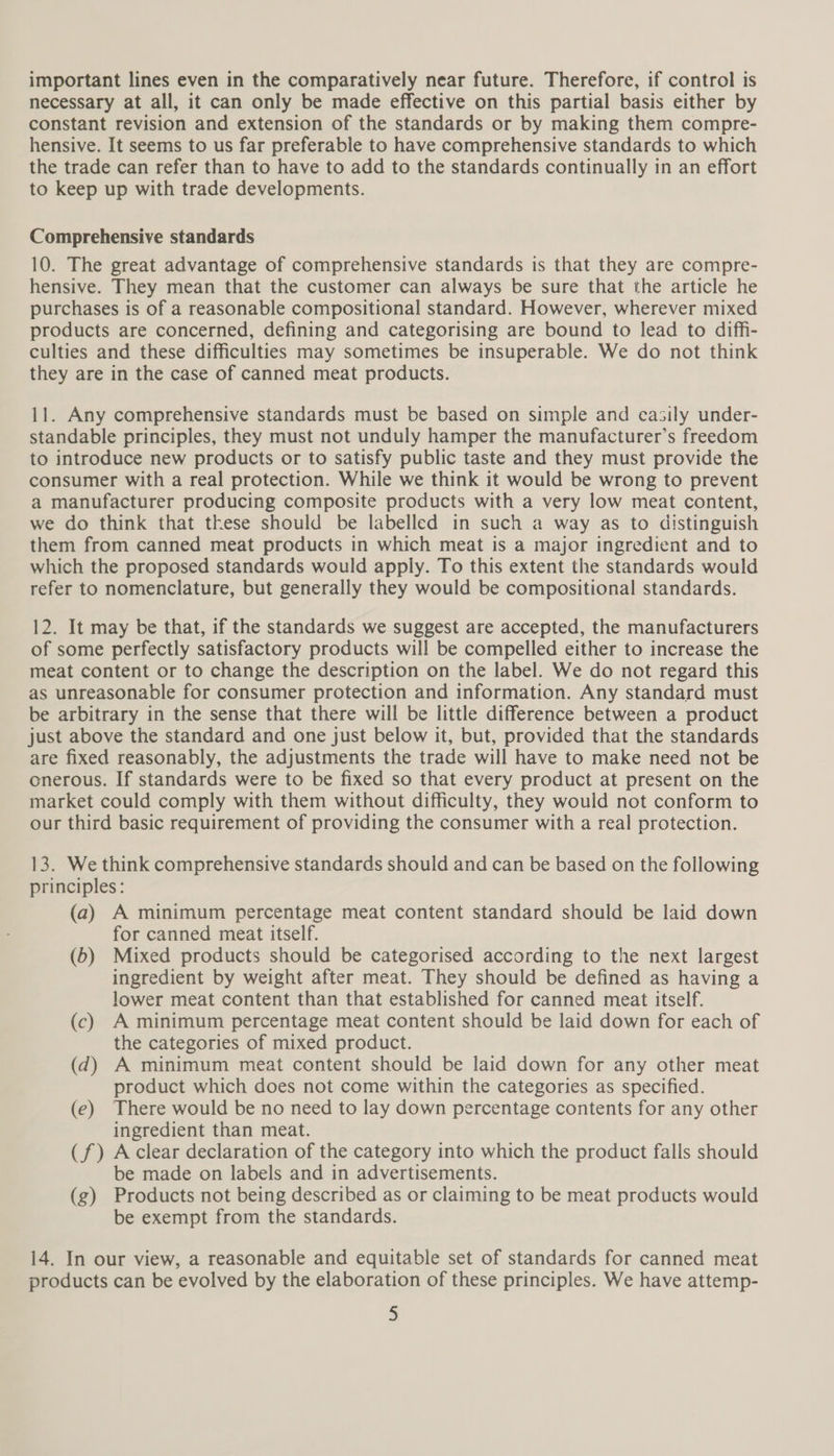 important lines even in the comparatively near future. Therefore, if control is necessary at all, it can only be made effective on this partial basis either by constant revision and extension of the standards or by making them compre- hensive. It seems to us far preferable to have comprehensive standards to which the trade can refer than to have to add to the standards continually in an effort to keep up with trade developments. Comprehensive standards 10. The great advantage of comprehensive standards is that they are compre- hensive. They mean that the customer can always be sure that the article he purchases is of a reasonable compositional standard. However, wherever mixed products are concerned, defining and categorising are bound to lead to diff- culties and these difficulties may sometimes be insuperable. We do not think they are in the case of canned meat products. 11. Any comprehensive standards must be based on simple and casily under- standable principles, they must not unduly hamper the manufacturer’s freedom to introduce new products or to satisfy public taste and they must provide the consumer with a real protection. While we think it would be wrong to prevent a manufacturer producing composite products with a very low meat content, we do think that these should be labelled in such a way as to distinguish them from canned meat products in which meat is a major ingredient and to which the proposed standards would apply. To this extent the standards would refer to nomenclature, but generally they would be compositional standards. 12. It may be that, if the standards we suggest are accepted, the manufacturers of some perfectly satisfactory products will be compelled either to increase the meat content or to change the description on the label. We do not regard this as unreasonable for consumer protection and information. Any standard must be arbitrary in the sense that there will be little difference between a product just above the standard and one just below it, but, provided that the standards are fixed reasonably, the adjustments the trade will have to make need not be onerous. If standards were to be fixed so that every product at present on the market could comply with them without difficulty, they would not conform to our third basic requirement of providing the consumer with a real protection. 13. We think comprehensive standards should and can be based on the following principles: (a) A minimum percentage meat content standard should be laid down for canned meat itself. (6) Mixed products should be categorised according to the next largest ingredient by weight after meat. They should be defined as having a lower meat content than that established for canned meat itself. (c) A minimum percentage meat content should be laid down for each of the categories of mixed product. (qd) A minimum meat content should be laid down for any other meat product which does not come within the categories as specified. (e) There would be no need to lay down percentage contents for any other ingredient than meat. (f) Aclear declaration of the category into which the product falls should be made on labels and in advertisements. (g) Products not being described as or claiming to be meat products would be exempt from the standards. 14. In our view, a reasonable and equitable set of standards for canned meat products can be evolved by the elaboration of these principles. We have attemp-