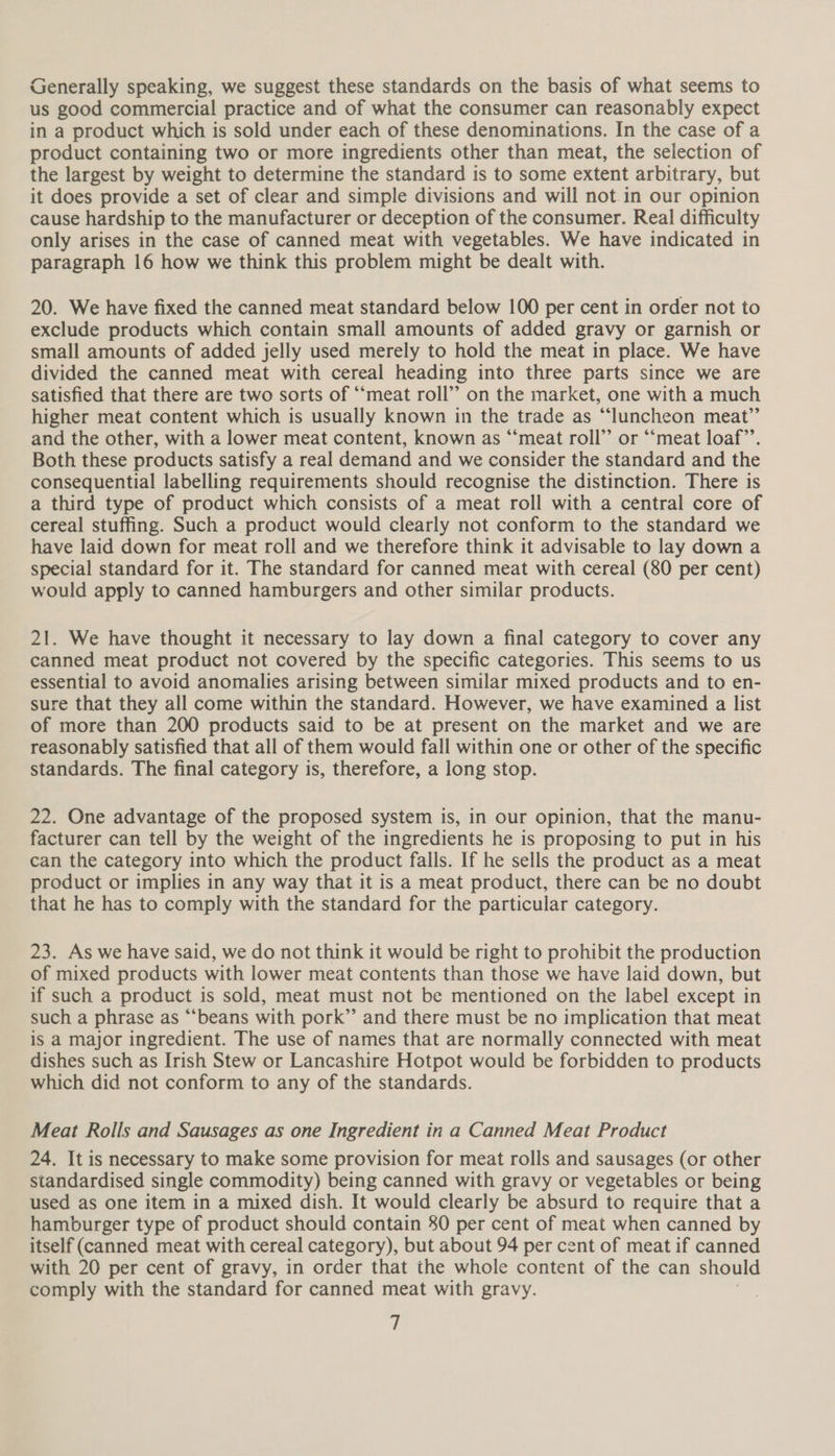 Generally speaking, we suggest these standards on the basis of what seems to us good commercial practice and of what the consumer can reasonably expect in a product which is sold under each of these denominations. In the case of a product containing two or more ingredients other than meat, the selection of the largest by weight to determine the standard is to some extent arbitrary, but it does provide a set of clear and simple divisions and will not.in our opinion cause hardship to the manufacturer or deception of the consumer. Real difficulty only arises in the case of canned meat with vegetables. We have indicated in paragraph 16 how we think this problem might be dealt with. 20. We have fixed the canned meat standard below 100 per cent in order not to exclude products which contain small amounts of added gravy or garnish or small amounts of added jelly used merely to hold the meat in place. We have divided the canned meat with cereal heading into three parts since we are satisfied that there are two sorts of “‘meat roll’? on the market, one with a much higher meat content which is usually known in the trade as “luncheon meat” and the other, with a lower meat content, known as “meat roll’ or ‘“‘meat loaf’. Both these products satisfy a real demand and we consider the standard and the consequential labelling requirements should recognise the distinction. There is a third type of product which consists of a meat roll with a central core of cereal stuffing. Such a product would clearly not conform to the standard we have laid down for meat roll and we therefore think it advisable to lay down a special standard for it. The standard for canned meat with cereal (80 per cent) would apply to canned hamburgers and other similar products. 21. We have thought it necessary to lay down a final category to cover any canned meat product not covered by the specific categories. This seems to us essential to avoid anomalies arising between similar mixed products and to en- sure that they all come within the standard. However, we have examined a list of more than 200 products said to be at present on the market and we are reasonably satisfied that all of them would fall within one or other of the specific standards. The final category is, therefore, a long stop. 22. One advantage of the proposed system is, in our opinion, that the manu- facturer can tell by the weight of the ingredients he is proposing to put in his can the category into which the product falls. If he sells the product as a meat product or implies in any way that it is a meat product, there can be no doubt that he has to comply with the standard for the particular category. 23. As we have said, we do not think it would be right to prohibit the production of mixed products with lower meat contents than those we have laid down, but if such a product is sold, meat must not be mentioned on the label except in such a phrase as “‘beans with pork” and there must be no implication that meat is a major ingredient. The use of names that are normally connected with meat dishes such as Irish Stew or Lancashire Hotpot would be forbidden to products which did not conform to any of the standards. Meat Rolls and Sausages as one Ingredient in a Canned Meat Product 24. It is necessary to make some provision for meat rolls and sausages (or other standardised single commodity) being canned with gravy or vegetables or being used as one item in a mixed dish. It would clearly be absurd to require that a hamburger type of product should contain 80 per cent of meat when canned by itself (canned meat with cereal category), but about 94 per cent of meat if canned with 20 per cent of gravy, in order that the whole content of the can should comply with the standard for canned meat with gravy.