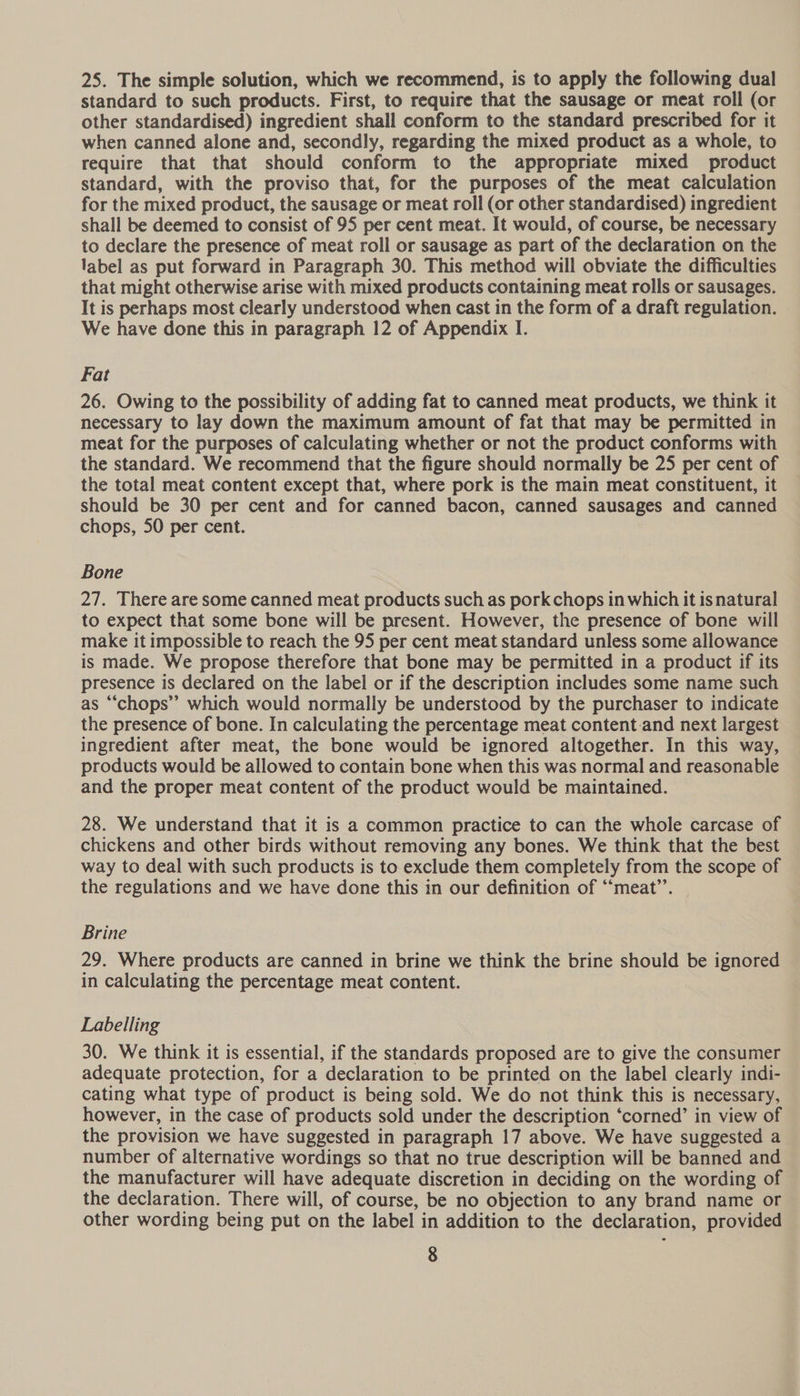 25. The simple solution, which we recommend, is to apply the following dual standard to such products. First, to require that the sausage or meat roll (or other standardised) ingredient shall conform to the standard prescribed for it when canned alone and, secondly, regarding the mixed product as a whole, to require that that should conform to the appropriate mixed product standard, with the proviso that, for the purposes of the meat calculation for the mixed product, the sausage or meat roll (or other standardised) ingredient shall be deemed to consist of 95 per cent meat. It would, of course, be necessary to declare the presence of meat roll or sausage as part of the declaration on the label as put forward in Paragraph 30. This method will obviate the difficulties that might otherwise arise with mixed products containing meat rolls or sausages. It is perhaps most clearly understood when cast in the form of a draft regulation. We have done this in paragraph 12 of Appendix I. Fat 26. Owing to the possibility of adding fat to canned meat products, we think it necessary to lay down the maximum amount of fat that may be permitted in meat for the purposes of calculating whether or not the product conforms with the standard. We recommend that the figure should normally be 25 per cent of the total meat content except that, where pork is the main meat constituent, it should be 30 per cent and for canned bacon, canned sausages and canned chops, 50 per cent. Bone 27. There are some canned meat products such as pork chops in which it is natural to expect that some bone will be present. However, the presence of bone will make it impossible to reach the 95 per cent meat standard unless some allowance is made. We propose therefore that bone may be permitted in a product if its presence is declared on the label or if the description includes some name such as “chops” which would normally be understood by the purchaser to indicate the presence of bone. In calculating the percentage meat content-and next largest ingredient after meat, the bone would be ignored altogether. In this way, products would be allowed to contain bone when this was normal and reasonable and the proper meat content of the product would be maintained. 28. We understand that it is a common practice to can the whole carcase of chickens and other birds without removing any bones. We think that the best way to deal with such products is to exclude them completely from the scope of the regulations and we have done this in our definition of “‘meat’’. Brine 29. Where products are canned in brine we think the brine should be ignored in calculating the percentage meat content. Labelling 30. We think it is essential, if the standards proposed are to give the consumer adequate protection, for a declaration to be printed on the label clearly indi- cating what type of product is being sold. We do not think this is necessary, however, in the case of products sold under the description ‘corned’ in view of the provision we have suggested in paragraph 17 above. We have suggested a number of alternative wordings so that no true description will be banned and the manufacturer will have adequate discretion in deciding on the wording of the declaration. There will, of course, be no objection to any brand name or other wording being put on the label in addition to the declaration, provided