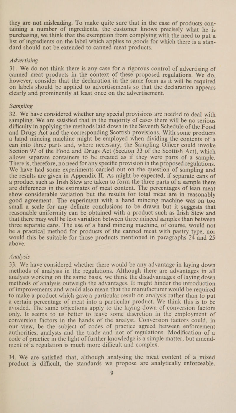 they are not misleading. To make quite sure that in the case of products con- taining a number of ingredients, the customer knows precisely what he is purchasing, we think that the exemption from complying with the need to put a list of ingredients on the label which applies to goods for which there is a stan- dard should not be extended to canned meat products. Advertising 31. We do not think there is any case for a rigorous control of advertising of | canned meat products in the context of these proposed regulations. We do, however, consider that the declaration in the same form as it will be required on labels should be applied to advertisements so that the declaration appears clearly and prominently at least once on the advertisement. Sampling 32. We have considered whether any special provisions are needed to deal with sampling. We are satisfied that in the majority of cases there will be no serious difficulty in applying the methods laid down in the Seventh Schedule of the Food and Drugs Act and the corresponding Scottish provisions. With some products a hand mincing machine might be employed when dividing the contents of a can into three parts and, where necessary, the Sampling Officer could invoke Section 97 of the Food and Drugs Act (Section 33 of the Scottish Act), which allows separate containers to be treated as if they were parts of a sample. There is, therefore, no need for any specific provision in the proposed regulations. We have had some experiments carried out on the question of sampling and the results are given in Appendix II. As might be expected, if separate cans of a product such as Irish Stew are taken to form the three parts of a sample there are differences in the estimates of meat content. The percentages of lean meat show considerable variation but the results for total meat are in reasonably good agreement. The experiment with a hand mincing machine was on too small a scale for any definite conclusions to be drawn but it suggests that reasonable uniformity can be obtained with a product such as Irish Stew and that there may well be less variation between three minced samples than between three separate cans. The use of a hand mincing machine, of course, would not be a practical method for products of the canned meat with pastry type, nor would this be suitable for those products mentioned in paragraphs 24 and 25 above. Analysis 33. We have considered whether there would be any advantage in laying down methods of analysis in the regulations. Although there are advantages in all analysts working on the same basis, we think the disadvantages of laying down methods of analysis outweigh the advantages. It might hinder the introduction of improvements and would also mean that the manufacturer would be required to make a product which gave a particular result on analysis rather than to put a certain percentage of meat into a particular product. We think this is to be avoided. The same objections apply to the laying down of conversion factors only. It seems to us better to leave some discretion in the employment of conversion factors in the hands of the analyst. Conversion factors could, in our view, be the subject of codes of practice agreed between enforcement authorities, analysts and the trade and not of regulations. Modification of a code of practice in the light of further knowledge is a simple matter, but amend- ment of a regulation is much more difficult and complex. 34. We are satisfied that, although analysing the meat content of a mixed product is difficult, the standards we propose are analytically enforceable.