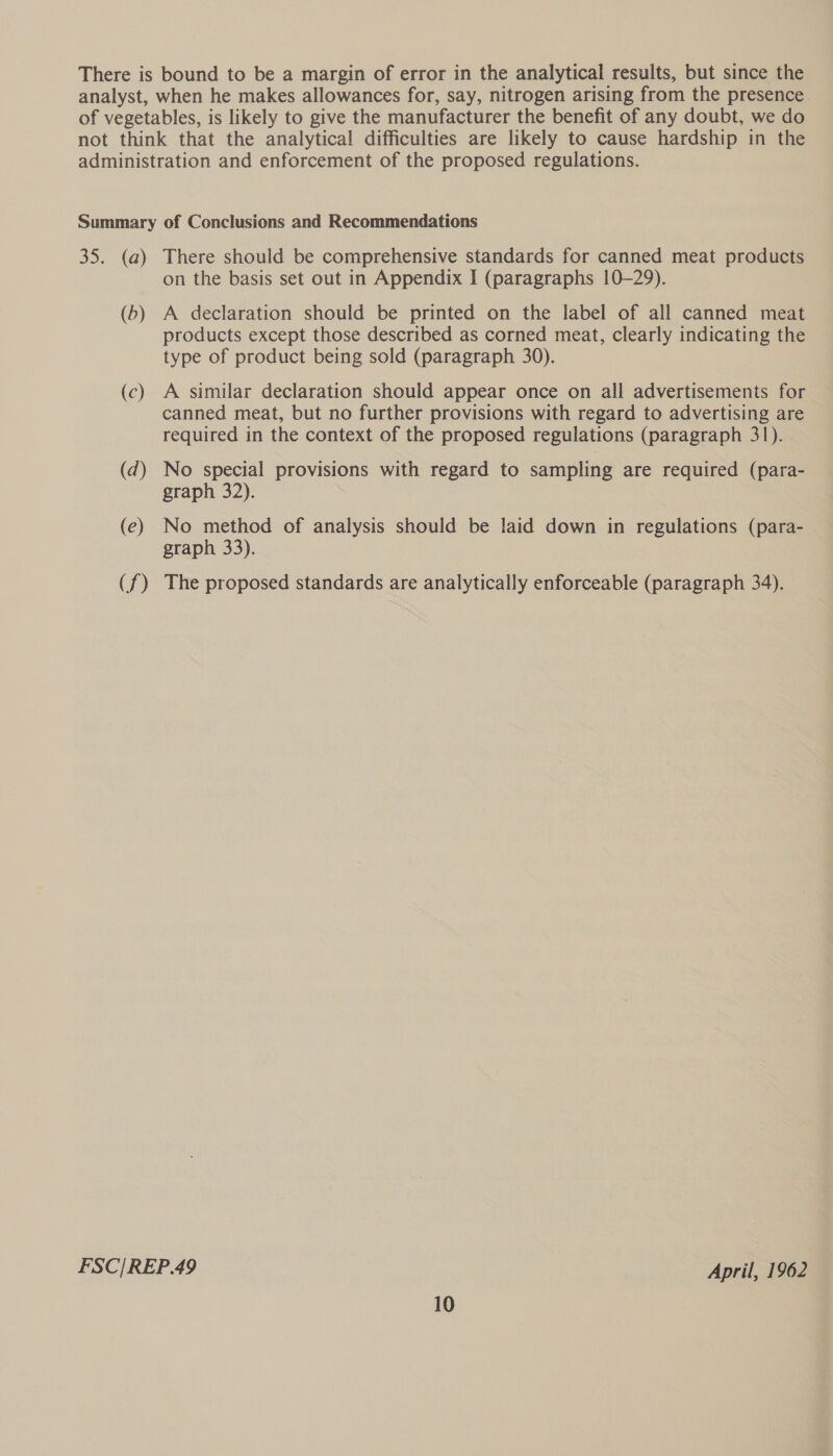 There is bound to be a margin of error in the analytical results, but since the analyst, when he makes allowances for, say, nitrogen arising from the presence. of vegetables, is likely to give the manufacturer the benefit of any doubt, we do not think that the analytical difficulties are likely to cause hardship in the administration and enforcement of the proposed regulations. Summary of Conclusions and Recommendations 35. (a) There should be comprehensive standards for canned meat products on the basis set out in Appendix I (paragraphs 10-29). (5) A declaration should be printed on the label of all canned meat products except those described as corned meat, clearly indicating the type of product being sold (paragraph 30). (c) A similar declaration should appear once on all advertisements for canned meat, but no further provisions with regard to advertising are required in the context of the proposed regulations (paragraph 31). (d) No special provisions with regard to sampling are required (para- graph 32). (e) No method of analysis should be laid down in regulations (para- graph 33). (f) The proposed standards are analytically enforceable (paragraph 34). FSC/REP.49 April, 1962