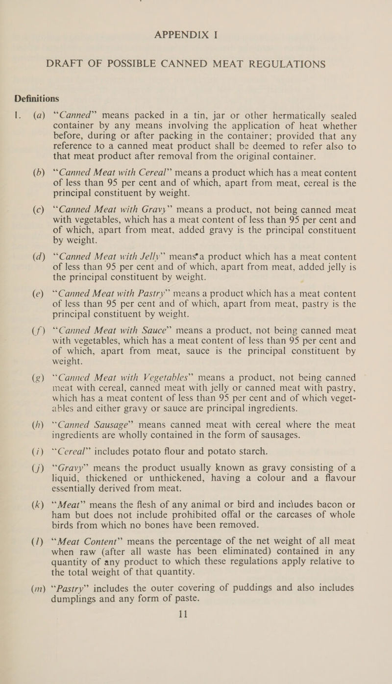 (a) (b) (c) (d) (e) (7) (g) (1) (1) (7) (k) (/) (:n) “Canned” means packed in a tin, jar or other hermatically sealed container by any means involving the application of heat whether before, during or after packing in the container; provided that any reference to a canned meat product shall be deemed to refer also to that meat product after removal from the original container. *“Canned Meat with Cereal’’ means a product which has a meat content of less than 95 per cent and of which, apart from meat, cereal is the principal constituent by weight. “Canned Meat with Gravy” means a product, not being canned meat with vegetables, which has a meat content of less than 95 per cent and of which, apart from meat, added gravy is the principal constituent by weight. “Canned Meat with Jelly’ means’a product which has a meat content of less than 95 per cent and of which, apart from meat, added jelly is the principal constituent by weight. “Canned Meat with Pastry’ means a product which has a meat content of less than 95 per cent and of which, apart from meat, pastry is the principal constituent by weight. “Canned Meat with Sauce” means a product, not being canned meat with vegetables, which has a meat content of less than 95 per cent and of which, apart from meat, sauce is the principal constituent by weight. “Canned Meat with Vegetables” means a product, not being canned meat with cereal, canned meat with jelly or canned meat with pastry, which has a meat content of less than 95 per cent and of which veget- ables and either gravy or sauce are principal ingredients. ‘““Canned Sausage’ means canned meat with cereal where the meat ingredients are wholly contained in the form of sausages. “Cereal” includes potato flour and potato starch. “Gravy” means the product usually known as gravy consisting of a liquid, thickened or unthickened, having a colour and a flavour essentially derived from meat. ‘‘Meat”’ means the flesh of any animal or bird and includes bacon or ham but does not include prohibited offal or the carcases of whole birds from which no bones have been removed. ‘‘Meat Content” means the percentage of the net weight of all meat when raw (after all waste has been eliminated) contained in any quantity of any product to which these regulations apply relative to the total weight of that quantity. “Pastry” includes the outer covering of puddings and also includes dumplings and any form of paste. HM