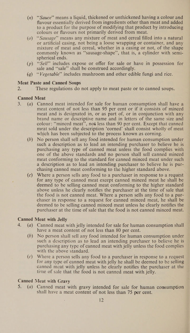 (0) (p) (q) flavour essentially derived from ingredients other than meat and added to a product for the purpose of modifying that product by introducing colours or flavours not primarily derived from meat. ‘Sausage’ means any mixture of meat and cereal filled into a natural or artificial casing, not being a loose wrapping or container, and any mixture of meat and cereal, whether in a casing or not, of the shape commonly known as “‘sausage-shape’’, that is, a cylinder with semi- spherical ends. *“Sell’’ includes expose or offer for sale or have in possession for sale and “‘sale”’ shall be construed accordingly. ‘‘Vegetable’ includes mushroom and other edible fungi and rice. These regulations do not apply to meat paste or to canned soups. (a) (5) (c) Canned meat intended for sale for human consumption shall have a meat content of not less than 95 per cent or if it consists of minced meat and is designated in, or as part of, or in conjunction with any brand name or descriptive name and in letters of the same size and colour: ““minced meat’’, noé less than 90 per cent. Except that canned meat sold under the description ‘corned’ shall consist wholly of meat which has been subjected to the process known as corning. No person shall sell any food intended for human consumption under such a description as to lead an intending purchaser to believe he is purchasing any type of canned meat unless the food complies with one of the above standards and no person shall sell canned minced meat conforming to the standard for canned minced meat under such a description as to lead an intending purchaser to believe he is pur- chasing canned meat conforming to the higher standard above. Where a person sells any food to a purchaser in response to a request for any type of canned meat except canned minced meat he shall be deemed to be selling canned meat conforming to the higher standard above unless he clearly notifies the purchaser at the time of sale that the food is not canned meat. Where a person sells any food to a pur- chaser in response to a request for canned minced meat, he shall be deemed to be selling canned minced meat unless he clearly notifies the purchaser at the time of sale that the food is not canned minced meat. (2) (D) (c) Canned meat with jelly intended for sale for human consumption shall have a meat content of not less than 80 per cent. No person shall sell any food intended for human consumption under such a description as to lead an intending purchaser to believe he is purchasing any type of canned meat with jelly unless the food complies with the above standard. Where a person sells any food to a purchaser in response to a request for any type of canned meat with jelly he shall be deemed to be selling canned meat with jelly unless he clearly notifies the purchaser at the time of sale that the food is not canned meat with jelly. Shall have a meat content of not less than 75 per cent.