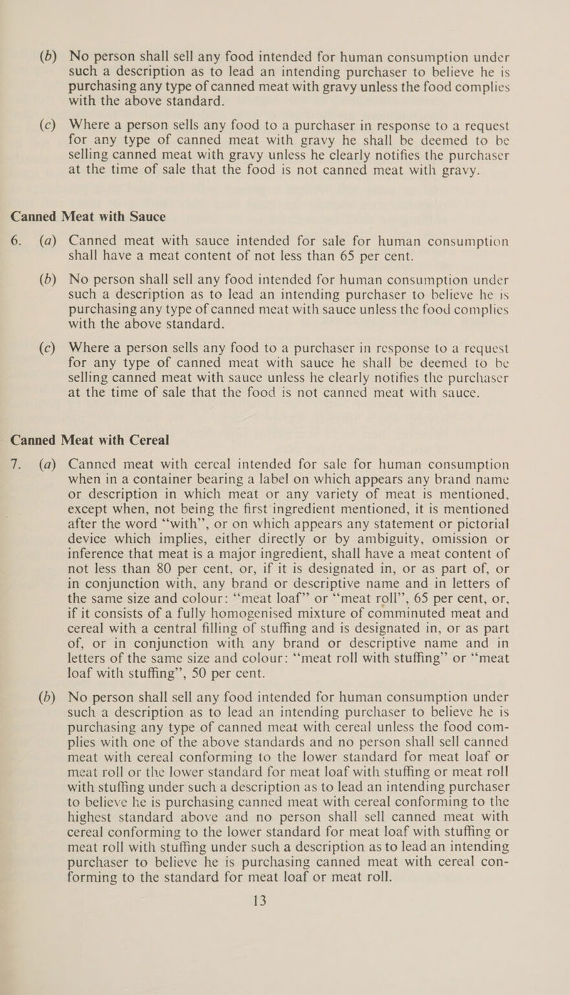 (c) such a description as to lead an intending purchaser to believe he is purchasing any type of canned meat with gravy unless the food complies with the above standard. Where a person sells any food to a purchaser in response to a request for any type of canned meat with gravy he shall be deemed to be selling canned meat with gravy unless he clearly notifies the purchaser at the time of sale that the food is not canned meat with gravy. (a) (D) (c) Canned meat with sauce intended for sale for human consumption shall have a meat content of not less than 65 per cent. No person shall sell any food intended for human consumption under such a description as to lead an intending purchaser to believe he is purchasing any type of canned meat with sauce unless the food complies with the above standard. Where a person sells any food to a purchaser in response to a request for any type of canned meat with sauce he shall be deemed to be selling canned meat with sauce unless he clearly notifies the purchaser at the time of sale that the food is not canned meat with sauce. (a) (D) Canned meat with cereal intended for sale for human consumption when in a container bearing a label on which appears any brand name or description in which meat or any variety of meat is mentioned, except when, not being the first ingredient mentioned, it is mentioned after the word “with”, or on which appears any statement or pictorial device which implies, either directly or by ambiguity, omission or inference that meat is a major ingredient, shall have a meat content of not less than 80 per cent, or, if it is designated in, or as part of, or in conjunction with, any brand or descriptive name and in letters of the same size and colour: “‘meat loaf”’ or “‘meat roll’’, 65 per cent, or, if it consists of a fully homogenised mixture of comminuted meat and cereal with a central filling of stuffing and 1s designated in, or as part of, or in conjunction with any brand or descriptive name and in letters of the same size and colour: ‘“‘meat roll with stuffing” or “‘meat loaf with stuffing’, 50 per cent. No person shall sell any food intended for human consumption under such a description as to lead an intending purchaser to believe he is purchasing any type of canned meat with cereal unless the food com- plies with one of the above standards and no person shall sell canned meat with cereal conforming to the lower standard for meat loaf or meat roll or the lower standard for meat loaf with stuffing or meat roll with stuffing under such a description as to lead an intending purchaser to believe he is purchasing canned meat with cereal conforming to the highest standard above and no person shall sell canned meat with cereal conforming to the lower standard for meat loaf with stuffing or meat roll with stuffing under such a description as to lead an intending purchaser to believe he is purchasing canned meat with cereal con- forming to the standard for meat loaf or meat roll.
