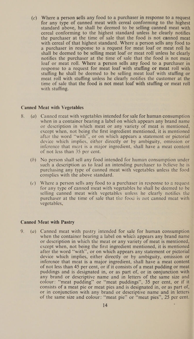 for any type of canned meat with cereal conforming to the highest standard above, he shall be deemed to be selling canned meat with cereal conforming to the highest standard unless he clearly notifies the purchaser at the time of sale that the food is not canned meat with cereal of that highest standard. Where a person sells any food to a purchaser in response to a request for meat loaf or meat roll he shall be deemed to be selling meat loaf or meat roll unless he clearly notifies the purchaser at the time of sale that the food is not meat loaf or meat roll. Where a person sells any food to a purchaser in response to a request for meat loaf with stuffing or meat roll with stuffing he shall be deemed to be selling meat loaf with stuffing or meat roll with stuffing unless he clearly notifies the customer at the time of sale that the food is not meat loaf with stuffing or meat roll with stuffing. (5) when in a container bearing a label on which appears any brand name or description in which meat or any variety of meat is mentioned, except when, not being the first ingredient mentioned, it is mentioned after the word “‘with’, or on which appears a statement or pictorial device which implies, either directly or by ambiguity, omission or inference that meet is a major ingredient, shall have a meat content of not less than 35 per cent. No person shall sell any food intended for human consumption under such a description as to lead an intending purchaser to believe he is purchasing any type of canned meat with vegetables unless the food complies with the above standard. Where a person sells any food to a purchaser in response to a request for any type of canned meat with vegetables he shall be deemed to be selling canned meat with vegetables unless he clearly notifies the purchaser at the time of sale that the food is not canned meat with vegetables, when the container bearing a label on which appears any brand name or description in which the meat or any variety of meat is mentioned, except when, not being the first ingredient mentioned, it is mentioned after the word “‘with’’, or on which appears any statement or pictorial device which implies, either directly or by ambiguity, omission or inference that meat is a major ingredient, shall have a meat content of not less than 45 per cent, or if it consists of a meat pudding or meat puddings and is designated in, or as part of, or in conjunction with any brand or descriptive name and in letters of the same size and colour: ‘“‘meat pudding” or “‘meat puddings”, 35 per cent, or if it consists of a meat pie or meat pies and is designated in, or as part of, or in conjunction with any brand or descriptive name and in letters of the same size and colour: ‘‘meat pie” or “meat pies”, 25 per cent.