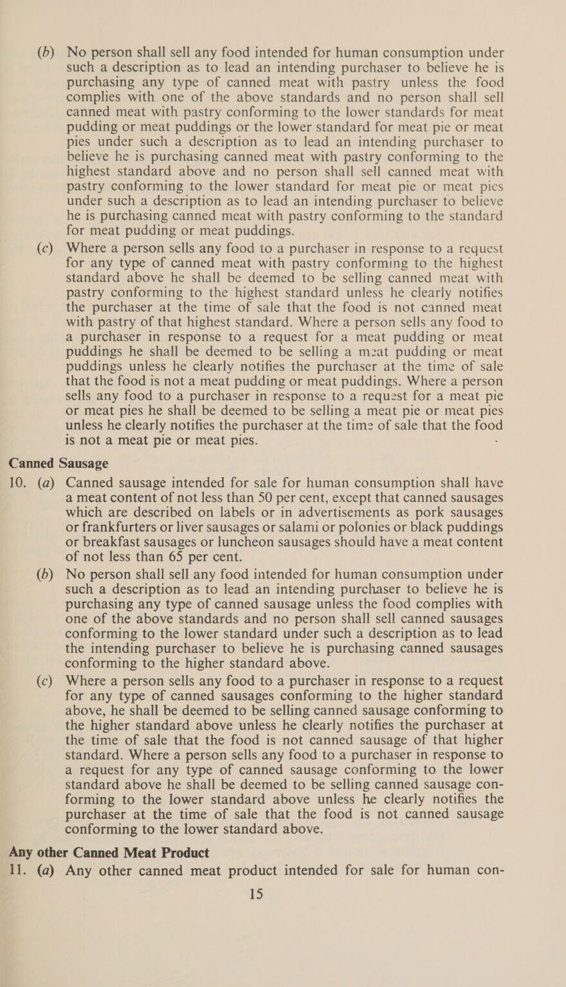 (c) such a description as to lead an intending purchaser to believe he is purchasing any type of canned meat with pastry unless the food complies with one of the above standards and no person shall sell canned meat with pastry conforming to the lower standards for meat pudding or meat puddings or the lower standard for meat pie or meat pies under such a description as to lead an intending purchaser to believe he is purchasing canned meat with pastry conforming to the highest standard above and no person shall sell canned meat with pastry conforming to the lower standard for meat pie or meat pies under such a description as to lead an intending purchaser to believe he is purchasing canned meat with pastry conforming to the standard for meat pudding or meat puddings. Where a person sells any food to a purchaser in response to a request for any type of canned meat with pastry conforming to the highest standard above he shall be deemed to be selling canned meat with pastry conforming to the highest standard unless he clearly notifies the purchaser at the time of sale that the food is not canned meat with pastry of that highest standard. Where a person sells any food to a purchaser in response to a request for a meat pudding or meat puddings he shall be deemed to be selling a meat pudding or meat puddings unless he clearly notifies the purchaser at the time of sale that the food is not a meat pudding or meat puddings. Where a person sells any food to a purchaser in response to a request for a meat pie or meat pies he shall be deemed to be selling a meat pie or meat pies unless he clearly notifies the purchaser at the time of sale that the food is not a meat pie or meat pies. (0) (c) a meat content of not less than 50 per cent, except that canned sausages which are described on labels or in advertisements as pork sausages or frankfurters or liver sausages or salami or polonies or black puddings or breakfast sausages or luncheon sausages should have a meat content of not less than 65 per cent. No person shall sell any food intended for human consumption under such a description as to lead an intending purchaser to believe he is purchasing any type of canned sausage unless the food complies with one of the above standards and no person shall sell canned sausages conforming to the lower standard under such a description as to lead the intending purchaser to believe he is purchasing canned sausages conforming to the higher standard above. Where a person sells any food to a purchaser in response to a request for any type of canned sausages conforming to the higher standard above, he shall be deemed to be selling canned sausage conforming to the higher standard above unless he clearly notifies the purchaser at the time of sale that the food is not canned sausage of that higher standard. Where a person sells any food to a purchaser in response to a request for any type of canned sausage conforming to the lower standard above he shall be deemed to be selling canned sausage con- forming to the lower standard above unless he clearly notifies the purchaser at the time of sale that the food is not canned sausage conforming to the lower standard above.