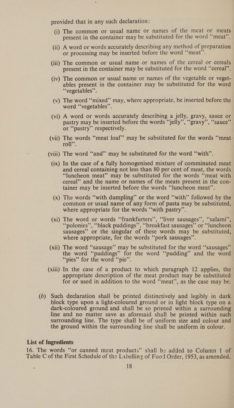 provided that in any such declaration: (i) The common or usual name or names of the meat or meats present in the container may be substituted for the word “meat”. (ii) A word or words accurately describing any method of preparation or processing may be inserted before the word “meat”. (iii) The common or usual name or names of the cereal or cereals present in the container may be substituted for the word “cereal”. (iv) The common or usual name or names of the vegetable or veget- ables present in the container may be substituted for the word ““vegetables’’. (v) The word “‘mixed” may, where appropriate, be inserted before the word “‘vegetables’’. (vi) A word or words accurately describing a jelly, gravy, sauce or pastry may be inserted before the words “‘jelly’’, ““gravy’’, “sauce” or “‘pastry”’ respectively. (vii) The words “meat loaf” may be substituted for the words “meat roll’’. (viii) The word “‘and” may be substituted for the word “‘with’’. (ix) In the case of a fully homogenised mixture of comminuted meat and cereal containing not less than 80 per cent of meat, the words ‘luncheon meat”? may be substituted for the words “‘meat with cereal’? and the name or names of the meats present in the con- tainer may be inserted before the words “luncheon meat’’. (x) The words “‘with dumpling” or the word “with” followed by the common or usual name of any form of pasta may be substituted, where appropriate for the words “‘with pastry’’. (xi) The word or words ‘‘frankfurters’’, “liver sausages”, “‘salami’’, ““polonies’’, “black puddings’, “breakfast sausages”’ or “‘luncheon sausages” or the singular of these words may be substituted, where appropriate, for the words “‘pork sausages’’. (xii) The word “sausage”’ may be substituted for the word “‘sausages”” the word “puddings” for the word “pudding” and the word “pies” for the word “‘pie’’. (xiii) In the case of a product to which paragraph 12 applies, the appropriate description of the meat product may be substituted for or used in addition to the word “‘meat’’, as the case may be. (6) Such declaration shall be printed distinctively and legibly in dark block type upon a light-coloured ground or in light block type on a dark-coloured ground and shall be so printed within a surrounding line and no matter save as aforesaid shall be printed within such surrounding line. The type shall be of uniform size and colour and the ground within the surrounding line shall be uniform in colour. List of Ingredients 16. The words “or canned meat products” shall b2 added to Column 1 of Table C of the First Schedule of the Labelling of Food Order, 1953, as amended.