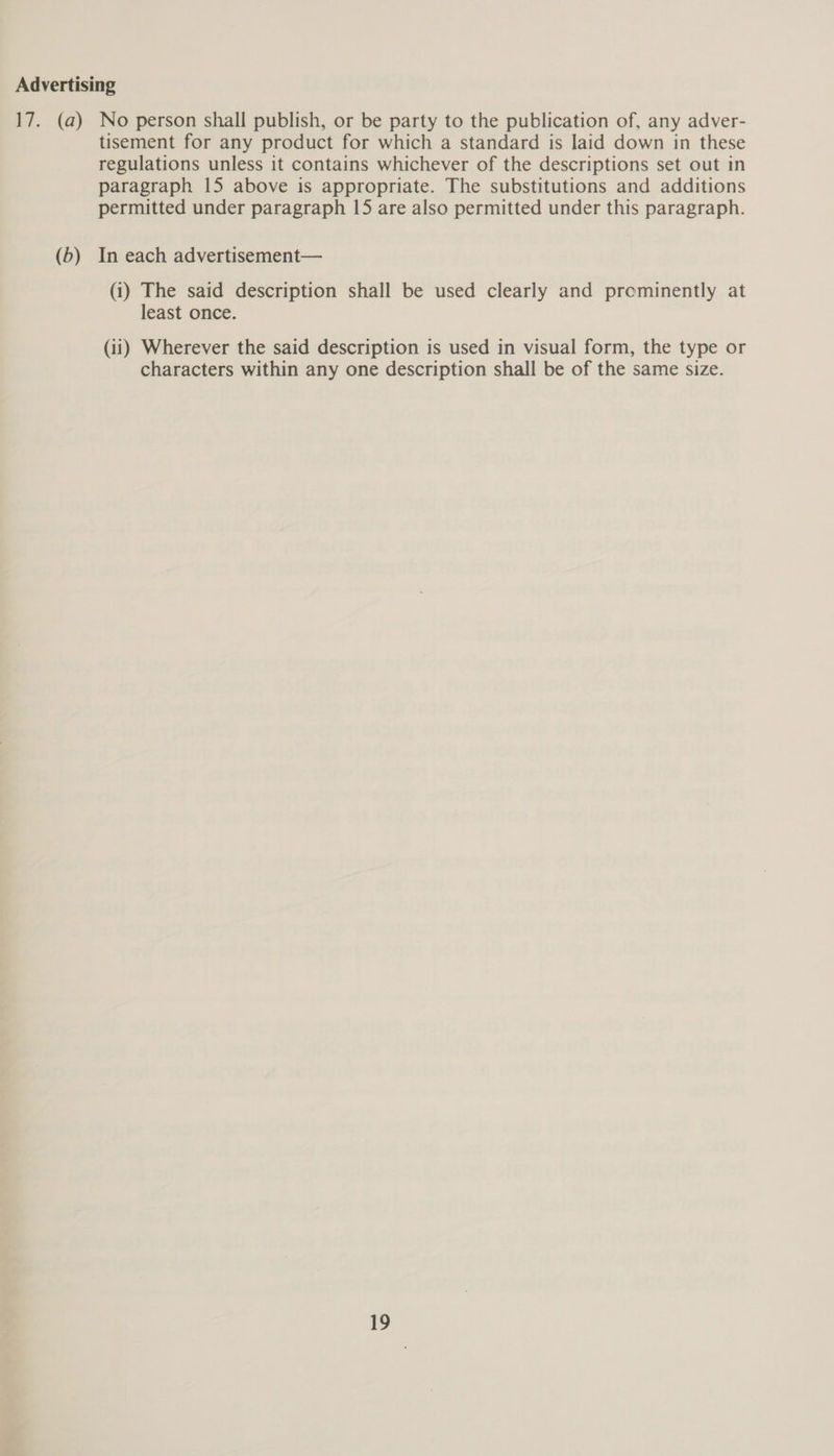Advertising 17. (a) No person shall publish, or be party to the publication of, any adver- tisement for any product for which a standard is laid down in these regulations unless it contains whichever of the descriptions set out in paragraph 15 above is appropriate. The substitutions and additions permitted under paragraph 15 are also permitted under this paragraph. (b) In each advertisement— (i) The said description shall be used clearly and prominently at least once. (ii) Wherever the said description is used in visual form, the type or characters within any one description shall be of the same size.
