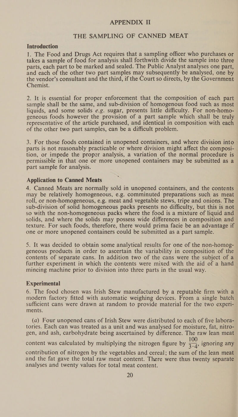 THE SAMPLING OF CANNED MEAT Introduction 1. The Food and Drugs Act requires that a sampling officer who purchases or takes a sample of food for analysis shall forthwith divide the sample into three parts, each part to be marked and sealed. The Public Analyst analyses one part, and each of the other two part samples may subsequently be analysed, one by the vendor’s consultant and the third, if the Court so directs, by the Government Chemist. 2. It is essential for proper enforcement that the composition of each part sample shall be the same, and sub-division of homogenous food such as most liquids, and some solids e.g. sugar, presents little difficulty. For non-homo- geneous foods however the provision of a part sample which shall be truly representative of the article purchased, and identical in composition with each of the other two part samples, can be a difficult problem. 3. For those foods contained in unopened containers, and where division into parts is not reasonably practicable or where division might affect the composi- tion, or impede the proper analysis, a variation of the normal procedure is permissible in that one or more unopened containers may be submitted as a part sample for analysis. Application to Canned Meats 4. Canned Meats are normally sold in unopened containers, and the contents may be relatively homogeneous, e.g. comminuted preparations such as meat roll, or non-homogeneous, e.g. meat and vegetable stews, tripe and onions. The sub-division of solid homogeneous packs presents no difficulty, but this is not so with the non-homogeneous packs where the food is a mixture of liquid and solids, and where the solids may possess wide differences in composition and texture. For such foods, therefore, there would prima facie be an advantage if one or more unopened containers could be submitted as a part sample. 5. It was decided to obtain some analytical results for one of the non-homog- geneous products in order to ascertain the variability in composition of the contents of separate cans. In addition two of the cans were the subject of a further experiment in which the contents were mixed with the aid of a hand mincing machine prior to division into three parts in the usual way. Experimental 6. The food chosen was Irish Stew manufactured by a reputable firm with a modern factory fitted with automatic weighing devices. From a single batch sufficient cans were drawn at random to provide material for the two experi- ments. (a) Four unopened cans of Irish Stew were distributed to each of five labora- tories. Each can was treated as a unit and was analysed for moisture, fat, nitro- gen, and ash, carbohydrate being ascertained by difference. The raw lean meat content was calculated by multiplying the nitrogen figure by a ignoring any contribution of nitrogen by the vegetables and cereal; the sum of the lean meat and the fat gave the total raw meat content. There were thus twenty separate analyses and twenty values for total meat content.