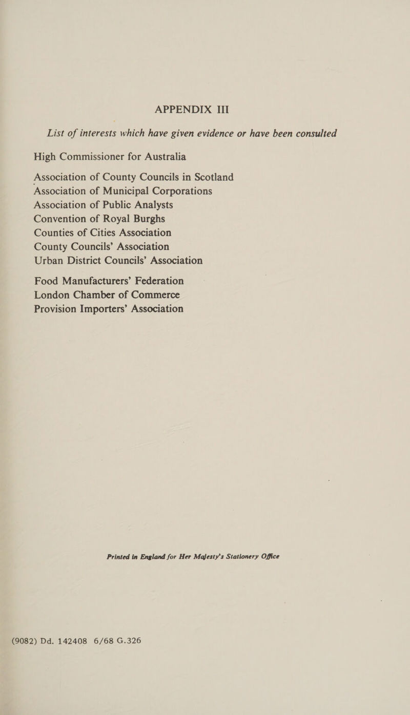 List of interests which have given evidence or have been consulted High Commissioner for Australia Association of County Councils in Scotland Association of Municipal Corporations Association of Public Analysts Convention of Royal Burghs Counties of Cities Association County Councils’ Association Urban District Councils’ Association Food Manufacturers’ Federation London Chamber of Commerce Provision Importers’ Association Printed in England for Her Majesty’s Stationery Office (9082) Dd. 142408 6/68 G.326