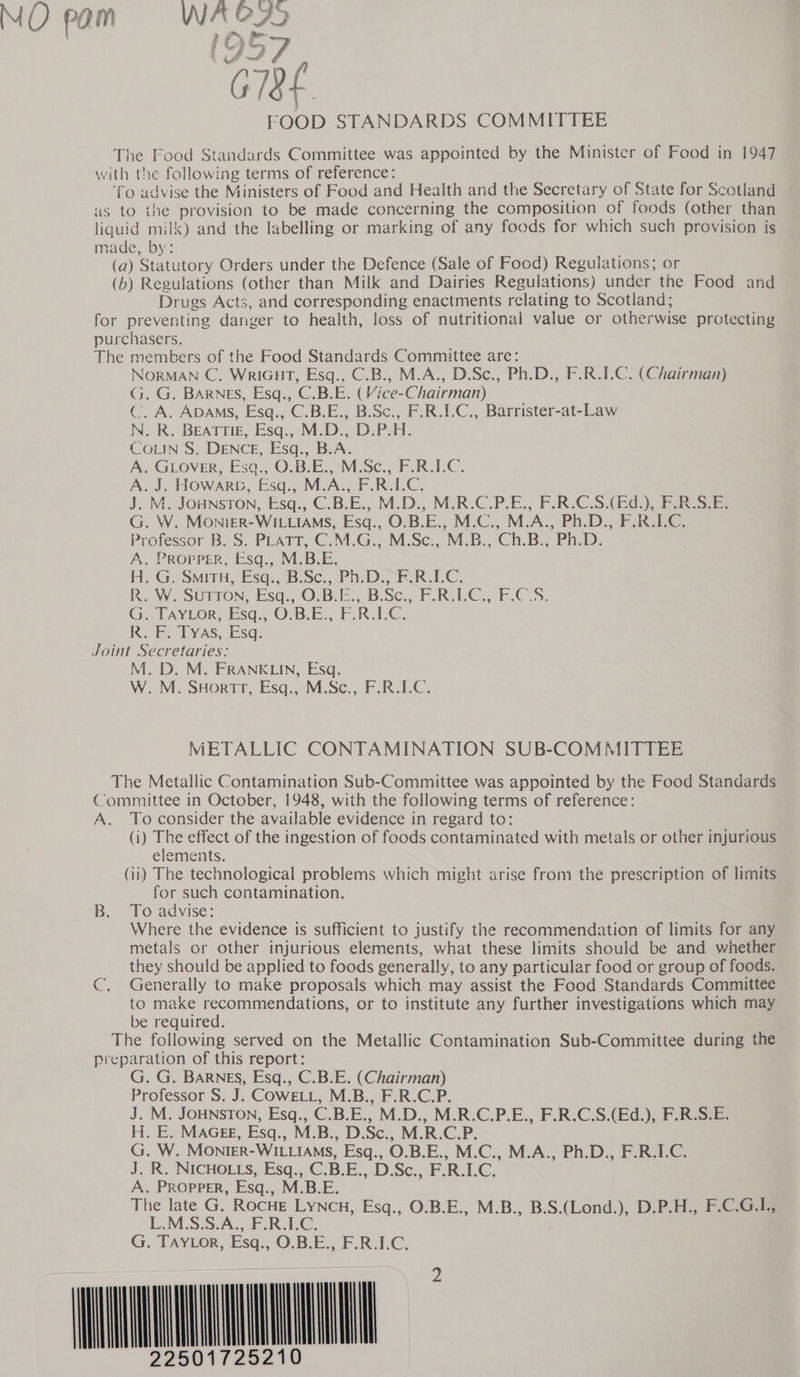 MO pam bay se CHE FOOD STANDARDS COMMITTEE The Food Standards Committee was appointed by the Minister of Food in 1947 with the following terms of reference: fo advise the Ministers of Food and Health and the Secretary of State for Scotland - as to the provision to be made concerning the composition of foods (other than liquid milk) and the labelling or marking of any foods for which such provision is made, by: (a) Statutory Orders under the Defence (Sale of Food) Regulations; or (b) Regulations (other than Milk and Dairies Regulations) under the Food and Drugs Acts, and corresponding enactments relating to Scotland; for preventing danger to health, loss of nutritional value or otherwise protecting purchasers. The members of the Food Standards Committee are: NORMAN C. WRIGHT, Esq., C.B., M.A., D.Sc., Ph.D., F.R.I.C. (Chairman) G. G. BARNES, Esq., C.B.E. (Vice-Chairman) (. A. ADAMS, Esq., C.B.E., B.Sc., F.R.I.C., Barrister-at-Law IN. R. BEATTIE, Esq., M.D., D.P.H. COLIN S. DENCE, Esq., B.A. A. GLOVER, Esq., O.B.E., M.Sc., F.R.LC. A. J. Howarc, Esq., M.A., F.R.I.C. J. M.. JOHNSTON, Esq., ‘C.B.E., M.D., M.R-C.P.E.; FRCS), ES R.S.E. G. W. MonigeR-WILLIAMS, Esq., O.B.E., M.C., M.A., Ph.D., F.R.IC. Professor B. S. PLATT, C.M.G., M.Sc:, M.B., Ch.B., Ph.D. A. Propper, Esq., M.B.E. H. G. SmituH, Esq., B:Sc., Ph: Dz KR.1I.C: RoW. SUTION, Esq., 0.3.3, B.Sc., F.R.LC. ECS. GiPAYEOR&lt; Esq. O1B- EF. FAK.LG: KR... TyAs, Esq; Joint Secretaries: M. D. M. FRANKLIN, Esq. W. M. SHortTrt, Esq., M.Sc., F.R.IC. METALLIC CONTAMINATION SUB-COMMITTEE The Metallic Contamination Sub-Committee was appointed by the Food Standards Committee in October, 1948, with the following terms of reference: A. To consider the available evidence in regard to: (i) The effect of the ingestion of foods contaminated with metals or other injurious elements. (ii) The technological problems which might arise from the prescription of limits for such contamination. B. To advise: Where the evidence is sufficient to justify the recommendation of limits for any metals or other injurious elements, what these limits should be and whether they should be applied to foods generally, to any particular food or group of foods. C, Generally to make proposals which may assist the Food Standards Committee to make recommendations, or to institute any further investigations which may be required. The following served on the Metallic Contamination Sub-Committee during the preparation of this report: G. G. BARNES, Esq., C.B.E. (Chairman) Professor S. J. CowELL, M.B., F.R.C. J. M. JOHNSTON, Esq., CBE., M.D. LR.C.P.E., F.R.C.S.(Ed.), F.R.S.E. H. E. MAGEE, Esq., M., B., D. Sc. .. M.R.C.P. G. W. Monirr- WILLIAMS, Esq., O.B.E., M.C., M.A., Ph.D., F.R.I.C. J. R. NICHOLLS, Esq., CB. E., DiSc.,)F REC; A. PROPPER, Esq. M. B.E. The late G. ROCHE LYNcH, Esq., O.B.E., M.B., B.S.(Lond.), D.P.H., F.C.G.L., L.M.S.S.A., F.R.LC. G. TAYLOR, Esq., O.B.E., F.R.I.C. WN                                Mh