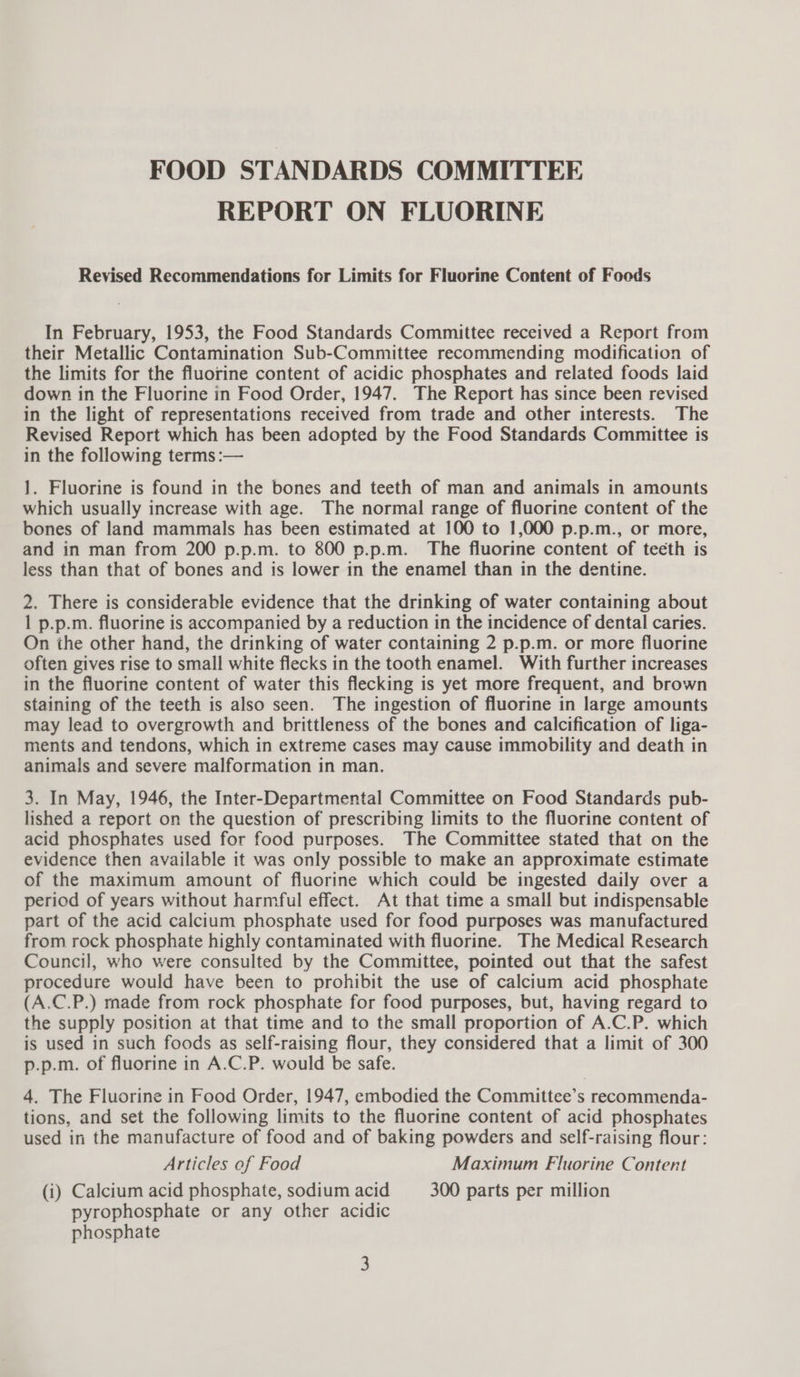 FOOD STANDARDS COMMITTEE REPORT ON FLUORINE Revised Recommendations for Limits for Fluorine Content of Foods In February, 1953, the Food Standards Committee received a Report from their Metallic Contamination Sub-Committee recommending modification of the limits for the fluorine content of acidic phosphates and related foods laid down in the Fluorine in Food Order, 1947. The Report has since been revised in the light of representations received from trade and other interests. The Revised Report which has been adopted by the Food Standards Committee is in the following terms :— 1. Fluorine is found in the bones and teeth of man and animals in amounts which usually increase with age. The normal range of fluorine content of the bones of land mammals has been estimated at 100 to 1,000 p.p.m., or more, and in man from 200 p.p.m. to 800 p.p.m. The fluorine content of teeth is less than that of bones and is lower in the enamel than in the dentine. 2. There is considerable evidence that the drinking of water containing about 1 p.p.m. fluorine is accompanied by a reduction in the incidence of dental caries. On the other hand, the drinking of water containing 2 p.p.m. or more fluorine often gives rise to small white flecks in the tooth enamel. With further increases in the fluorine content of water this flecking is yet more frequent, and brown staining of the teeth is also seen. The ingestion of fluorine in large amounts may lead to overgrowth and brittleness of the bones and calcification of liga- ments and tendons, which in extreme cases may cause immobility and death in animals and severe malformation in man. 3. In May, 1946, the Inter-Departmental Committee on Food Standards pub- lished a report on the question of prescribing limits to the fluorine content of acid phosphates used for food purposes. The Committee stated that on the evidence then available it was only possible to make an approximate estimate of the maximum amount of fluorine which could be ingested daily over a period of years without harmful effect. At that time a small but indispensable part of the acid calcium phosphate used for food purposes was manufactured from rock phosphate highly contaminated with fluorine. The Medical Research Council, who were consulted by the Committee, pointed out that the safest procedure would have been to prohibit the use of calcium acid phosphate (A.C.P.) made from rock phosphate for food purposes, but, having regard to the supply position at that time and to the small proportion of A.C.P. which is used in such foods as self-raising flour, they considered that a limit of 300 p.p.m. of fluorine in A.C.P. would be safe. 4. The Fluorine in Food Order, 1947, embodied the Committee’s recommenda- tions, and set the following limits to the fluorine content of acid phosphates used in the manufacture of food and of baking powders and self-raising flour: Articles of Food Maximum Fluorine Content (i) Calcium acid phosphate, sodium acid 300 parts per million pyrophosphate or any other acidic phosphate