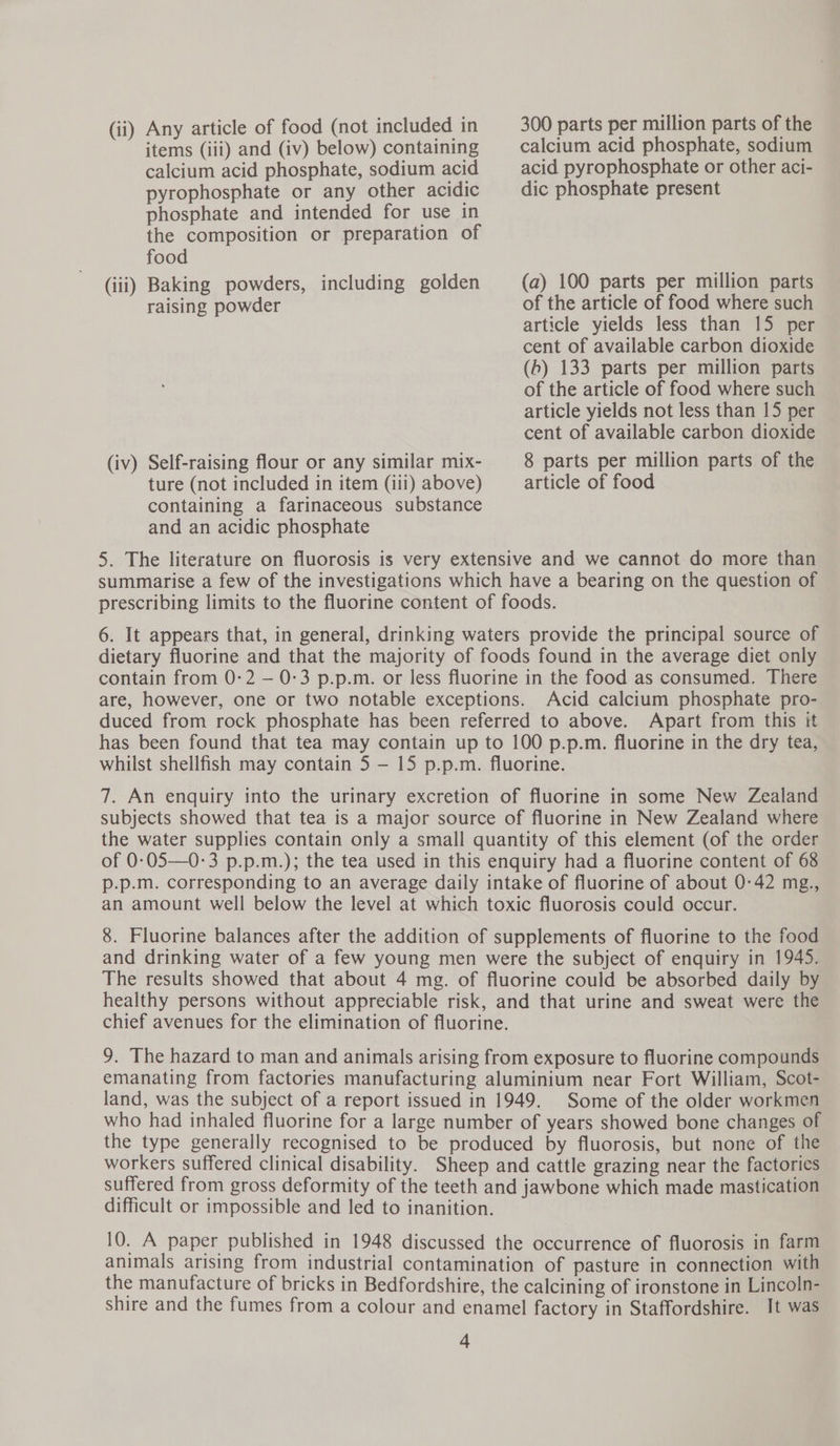 (ii) Any article of food (not included in 300 parts per million parts of the items (iii) and (iv) below) containing calcium acid phosphate, sodium calcium acid phosphate, sodium acid acid pyrophosphate or other aci- pyrophosphate or any other acidic dic phosphate present phosphate and intended for use in the composition or preparation of food (iii) Baking powders, including golden (a) 100 parts per million parts raising powder of the article of food where such article yields less than 15 per cent of available carbon dioxide (b) 133 parts per million parts of the article of food where such article yields not less than 15 per cent of available carbon dioxide (iv) Self-raising flour or any similar mix- 8 parts per million parts of the ture (not included in item (iii) above) article of food containing a farinaceous substance and an acidic phosphate 5. The literature on fluorosis is very extensive and we cannot do more than summarise a few of the investigations which have a bearing on the question of prescribing limits to the fluorine content of foods. 6. It appears that, in general, drinking waters provide the principal source of dietary fluorine and that the majority of foods found in the average diet only contain from 0:2 — 0:3 p.p.m. or less fluorine in the food as consumed. There are, however, one or two notable exceptions. Acid calcium phosphate pro- duced from rock phosphate has been referred to above. Apart from this it has been found that tea may contain up to 100 p.p.m. fluorine in the dry tea, whilst shellfish may contain 5 — 15 p.p.m. fluorine. 7. An enquiry into the urinary excretion of fluorine in some New Zealand subjects showed that tea is a major source of fluorine in New Zealand where the water supplies contain only a small quantity of this element (of the order of 0-05—0-3 p.p.m.); the tea used in this enquiry had a fluorine content of 68 p.p.m. corresponding to an average daily intake of fluorine of about 0-42 mg., an amount well below the level at which toxic fluorosis could occur. 8. Fluorine balances after the addition of supplements of fluorine to the food and drinking water of a few young men were the subject of enquiry in 1945. The results showed that about 4 mg. of fluorine could be absorbed daily by healthy persons without appreciable risk, and that urine and sweat were the chief avenues for the elimination of fluorine. 9. The hazard to man and animals arising from exposure to fluorine compounds emanating from factories manufacturing aluminium near Fort William, Scot- land, was the subject of a report issued in 1949. Some of the older workmen who had inhaled fluorine for a large number of years showed bone changes of the type generally recognised to be produced by fluorosis, but none of the workers suffered clinical disability. Sheep and cattle grazing near the factories suffered from gross deformity of the teeth and jawbone which made mastication difficult or impossible and led to inanition. 10. A paper published in 1948 discussed the occurrence of fluorosis in farm animals arising from industrial contamination of pasture in connection with the manufacture of bricks in Bedfordshire, the calcining of ironstone in Lincoln- shire and the fumes from a colour and enamel factory in Staffordshire. It was