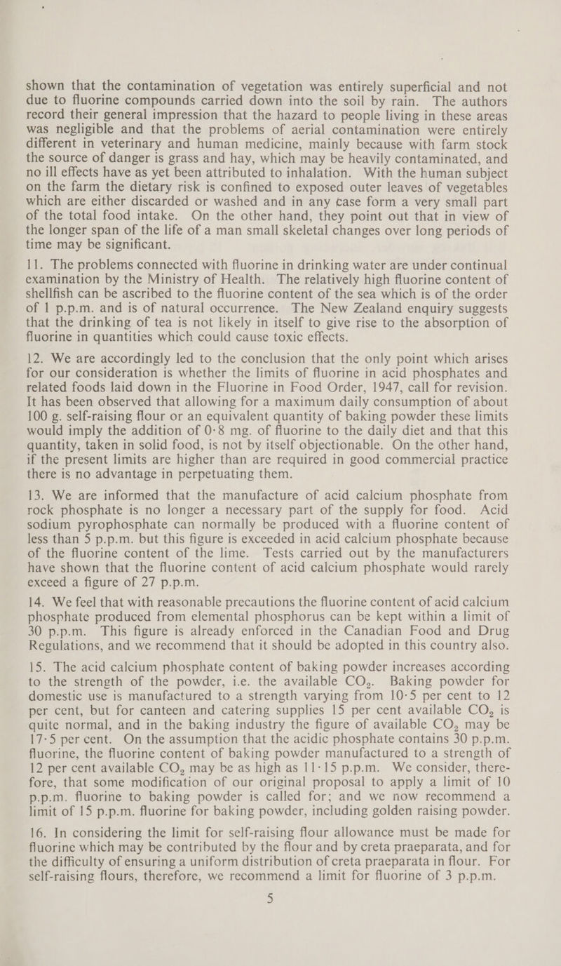 shown that the contamination of vegetation was entirely superficial and not due to fluorine compounds carried down into the soil by rain. The authors record their general impression that the hazard to people living in these areas was negligible and that the problems of aerial contamination were entirely different in veterinary and human medicine, mainly because with farm stock the source of danger is grass and hay, which may be heavily contaminated, and no ill effects have as yet been attributed to inhalation. With the human subject on the farm the dietary risk is confined to exposed outer leaves of vegetables which are either discarded or washed and in any tase form a very small part of the total food intake. On the other hand, they point out that in view of the longer span of the life of a man small skeletal changes over long periods of time may be significant. 11. The problems connected with fluorine in drinking water are under continual examination by the Ministry of Health. The relatively high fluorine content of shellfish can be ascribed to the fluorine content of the sea which is of the order of 1 p.p.m. and is of natural occurrence. The New Zealand enquiry suggests that the drinking of tea is not likely in itself to give rise to the absorption of fluorine in quantities which could cause toxic effects. 12. We are accordingly led to the conclusion that the only point which arises for our consideration is whether the limits of fluorine in acid phosphates and related foods laid down in the Fluorine in Food Order, 1947, call for revision. It has been observed that allowing for a maximum daily consumption of about 100 g. self-raising flour or an equivalent quantity of baking powder these limits would imply the addition of 0:8 mg. of fluorine to the daily diet and that this quantity, taken in solid food, is not by itself objectionable. On the other hand, if the present limits are higher than are required in good commercial practice there is no advantage in perpetuating them. 13. We are informed that the manufacture of acid calcium phosphate from rock phosphate is no longer a necessary part of the supply for food. Acid sodium pyrophosphate can normally be produced with a fluorine content of less than 5 p.p.m. but this figure is exceeded in acid calcium phosphate because of the fluorine content of the lime. Tests carried out by the manufacturers have shown that the fluorine content of acid calcium phosphate would rarely exceed a figure of 27 p.p.m. 14. We feel that with reasonable precautions the fluorine content of acid calcium phosphate produced from elemental phosphorus can be kept within a limit of 30 p.p.m. This figure is already enforced in the Canadian Food and Drug Regulations, and we recommend that it should be adopted in this country also. 15. The acid calcium phosphate content of baking powder increases according to the strength of the powder, i.e. the available CO,. Baking powder for domestic use is manufactured to a strength varying from 10-5 per cent to 12 per cent, but for canteen and catering supplies 15 per cent available CO, is quite normal, and in the baking industry the figure of available CO, may be 17-5 per cent. On the assumption that the acidic phosphate contains 30 p.p.m. fluorine, the fluorine content of baking powder manufactured to a strength of 12 per cent available CO, may be as high as 11:15 p.p.m. We consider, there- fore, that some modification of our original proposal to apply a limit of 10 p.p.m. fluorine to baking powder is called for; and we now recommend a limit of 15 p.p.m. fluorine for baking powder, including golden raising powder. 16. In considering the limit for self-raising flour allowance must be made for fluorine which may be contributed by the flour and by creta praeparata, and for the difficulty of ensuring a uniform distribution of creta praeparata in flour. For self-raising flours, therefore, we recommend a limit for fluorine of 3 p.p.m.