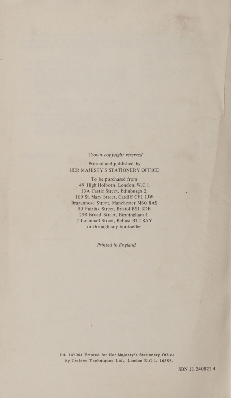 Crown copyright reserved Printed and published by HER MAJESTY’S STATIONERY OFFICE To be purchased from 49 High Holborn, London, W.C.1. 13A Castle Street, Edinburgh 2. 109 St. Mary Street, Cardiff CF1 1JW Brazennose Street, Manchester M60 8AS 50 Fairfax Street, Bristol BS1 3DE 258 Broad Street, Birmingham 1. 7 Linenhall Street, Belfast BT2 8AY or through any bookseller Printed in England Dd. 147064 Printed for Her Majesty’s Stationery Office by Croform Techniques Ltd., London E.C.1. 16355. SBN 11 240821 4