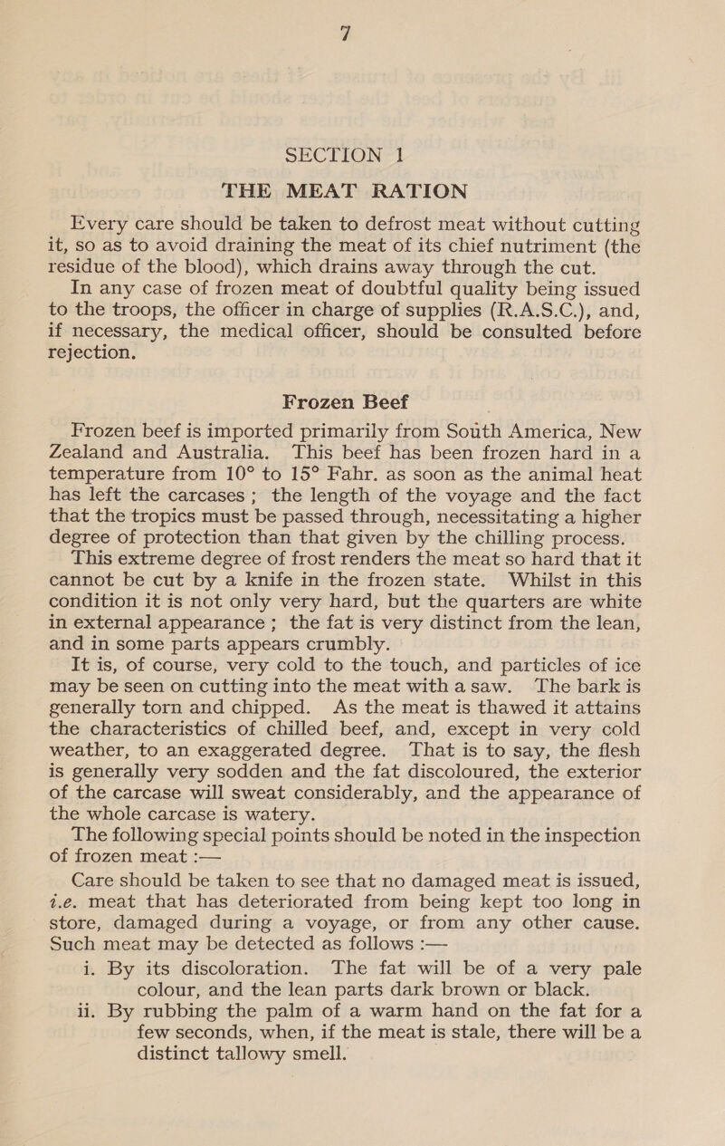 SECTION 1 THE MEAT RATION Every care should be taken to defrost meat without cutting it, so as to avoid draining the meat of its chief nutriment (the residue of the blood), which drains away through the cut. In any case of frozen meat of doubtful quality being issued to the troops, the officer in charge of supplies (R.A.S.C.), and, if necessary, the medical officer, should be consulted before rejection. Frozen Beef Frozen beef is imported primarily from South America, New Zealand and Australia. This beef has been frozen hard in a temperature from 10° to 15° Fahr. as soon as the animal heat has left the carcases ; the length of the voyage and the fact that the tropics must be passed through, necessitating a higher degree of protection than that given by the chilling process. This extreme degree of frost renders the meat so hard that it cannot be cut by a knife in the frozen state. Whilst in this condition it is not only very hard, but the quarters are white in external appearance; the fat is very distinct from the lean, and in some parts appears crumbly. It is, of course, very cold to the touch, and particles of ice may be seen on cutting into the meat withasaw. The bark is generally torn and chipped. As the meat is thawed it attains the characteristics of chilled beef, and, except in very cold weather, to an exaggerated degree. That is to say, the flesh is generally very sodden and the fat discoloured, the exterior of the carcase will sweat considerably, and the appearance of the whole carcase is watery. The following special points should be noted in the inspection of frozen meat :— Care should be taken to see that no damaged meat is issued, 1.e. meat that has deteriorated from being kept too long in store, damaged during a voyage, or from any other cause. Such meat may be detected as follows :— i. By its discoloration. The fat will be of a very pale colour, and the lean parts dark brown or black. ii. By rubbing the palm of a warm hand on the fat for a few seconds, when, if the meat is stale, there will be a distinct tallowy smell.