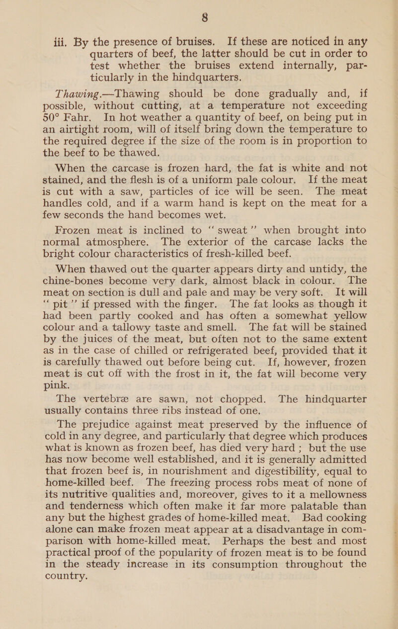 iii. By the presence of bruises. If these are noticed in any quarters of beef, the latter should be cut in order to test whether the bruises extend internally, par- ticularly in the hindquarters. Thawing.—Thawing should be done gradually and, if possible, without cutting, at a temperature not exceeding 50° Fahr. In hot weather a quantity of beef, on being put in an airtight room, will of itself bring down the temperature to the required degree if the size of the room is in proportion to the beef to be thawed. When the carcase is frozen hard, the fat is white and not stained, and the flesh is of a uniform pale colour. If the meat is cut with a saw, particles of ice will be seen. The meat handles cold, and if a warm hand is kept on the meat for a few seconds the hand becomes wet. € Frozen meat is inclined to “‘sweat’’ when brought into normal atmosphere. The exterior of the carcase lacks the bright colour characteristics of fresh-killed beef. When thawed out the quarter appears dirty and untidy, the chine-bones become very dark, almost black in colour. The meat on section is dull and pale and may be very soft. It will “pit ’’ if pressed with the finger. The fat looks as though it had been partly cooked and has often a somewhat yellow colour and a tallowy taste and smell. The fat will be stained by the juices of the meat, but often not to the same extent as in the case of chilled or refrigerated beef, provided that it is carefully thawed out before being cut. If, however, frozen meat is cut off with the frost in it, the fat will become very pink. The vertebre are sawn, not chopped. The hindquarter usually contains three ribs instead of one. The prejudice against meat preserved by the influence of cold in any degree, and particularly that degree which produces what is known as frozen beef, has died very hard ; but the use has now become well established, and it is generally admitted that frozen beef is, in nourishment and digestibility, equal to home-killed beef. The freezing process robs meat of none of its nutritive qualities and, moreover, gives to it a mellowness and tenderness which often make it far more palatable than any but the highest grades of home-killed meat. Bad cooking alone can make frozen meat appear at a disadvantage in com- parison with home-killed meat. Perhaps the best and most practical proof of the popularity of frozen meat is to be found in the steady increase in its consumption throughout the country.