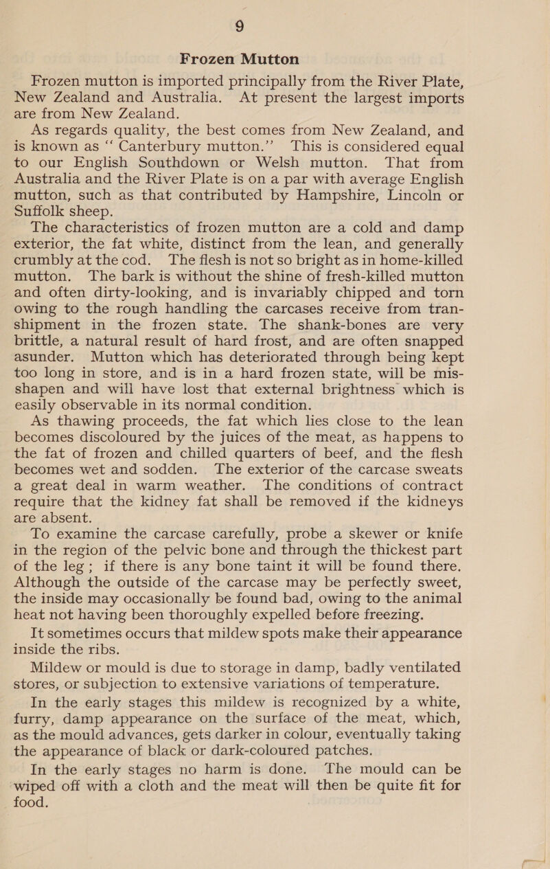 Frozen Mutton Frozen mutton is imported principally from the River Plate, New Zealand and Australia. At present the largest imports are from New Zealand. As regards quality, the best comes from New Zealand, and is known as “ Canterbury mutton.” This is considered equal to our English Southdown or Welsh mutton. That from Australia and the River Plate is on a par with average English mutton, such as that contributed by Hampshire, Lincoln or Suffolk sheep. The characteristics of frozen mutton are a cold and damp exterior, the fat white, distinct from the lean, and generally crumbly at the cod. The flesh is not so bright as in home-killed mutton. The bark is without the shine of fresh-killed mutton and often dirty-looking, and is invariably chipped and torn owing to the rough handling the carcases receive from tran- shipment in the frozen state. The shank-bones are very brittle, a natural result of hard frost, and are often snapped asunder. Mutton which has deteriorated through being kept too long in store, and is in a hard frozen state, will be mis- shapen and will have lost that external brightness which is easily observable in its normal condition. As thawing proceeds, the fat which lies close to the lean becomes discoloured by the juices of the meat, as happens to the fat of frozen and chilled quarters of beef, and the flesh becomes wet and sodden. The exterior of the carcase sweats a great deal in warm weather. The conditions of contract require that the kidney fat shall be removed if the kidneys are absent. To examine the carcase carefully, probe a skewer or knife in the region of the pelvic bone and through the thickest part of the leg; if there is any bone taint it will be found there. Although the outside of the carcase may be perfectly sweet, the inside may occasionally be found bad, owing to the animal heat not having been thoroughly expelled before freezing. It sometimes occurs that mildew spots make their appearance inside the ribs. Mildew or mould is due to storage in damp, badly ventilated stores, or subjection to extensive variations of temperature. In the early stages this mildew is recognized by a white, furry, damp appearance on the surface of the meat, which, as the mould advances, gets darker in colour, eventually taking the appearance of black or dark-coloured patches. In the early stages no harm is done. The mould can be ‘wiped off with a cloth and the meat will then be quite fit for food. :