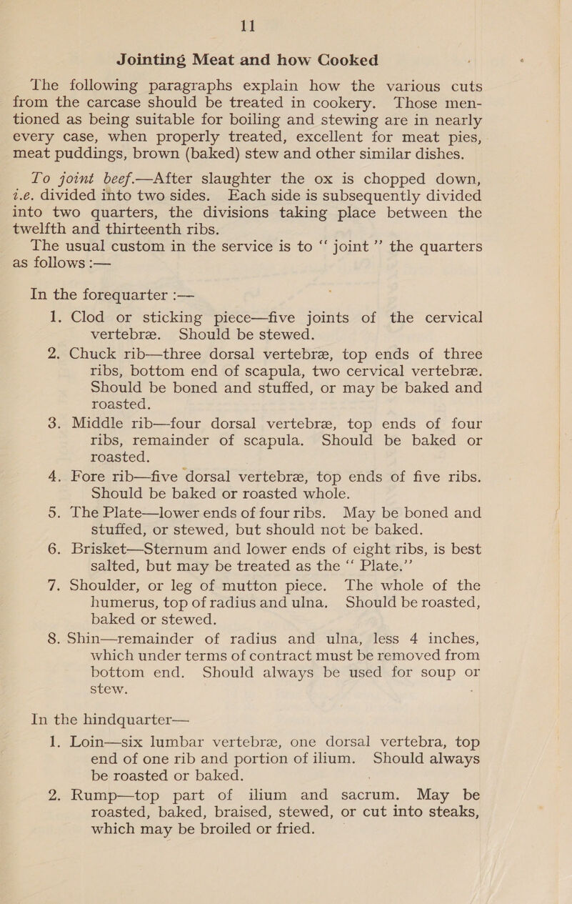 Jointing Meat and how Cooked The following paragraphs explain how the various cuts from the carcase should be treated in cookery. Those men- tioned as being suitable for boiling and stewing are in nearly every case, when properly treated, excellent for meat pies, meat puddings, brown (baked) stew and other similar dishes. To joint beef.—After slaughter the ox is chopped down, z.€. divided into two sides. Each side is subsequently divided into two quarters, the divisions taking place between the twelfth and thirteenth ribs. The usual custom in the service is to “‘ joint’ the quarters as follows :-— In the forequarter :— 1. Clod or sticking piece—five joints of the cervical vertebre. Should be stewed. 2. Chuck rib—three dorsal vertebre, top ends of three ribs, bottom end of scapula, two cervical vertebre. Should be boned and stuffed, or may be baked and roasted. 3. Middle rib—four dorsal vertebre, top ends of four ribs, remainder of scapula. Should be baked or roasted. 4. Fore rib—five dorsal vertebre, top ends of five ribs. Should be baked or roasted whole. 5. The Plate—lower ends of fourribs. May be boned and stuffed, or stewed, but should not be baked. 6. Brisket—Sternum and lower ends of eight ribs, is best salted, but may be treated as the “ Plate.” 7. Shoulder, or leg of-mutton piece. The whole of the humerus, top of radius and ulna. Should be roasted, baked or stewed. 8. Shin—remainder of radius and ulna, less 4 inches, which under terms of contract must be removed from bottom end. Should always be used for soup or stew. ; In the hindquarter— 1. Loin—six lumbar vertebrae, one dorsal vertebra, top end of one rib and portion of ilium. Should always be roasted or baked. ; 2. Rump—top part of ilium and sacrum. May be roasted, baked, braised, stewed, or cut into steaks, which may be broiled or fried.