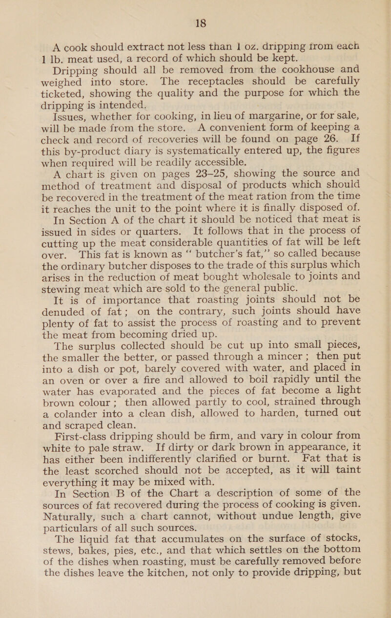 A cook should extract not less than 1 oz. dripping trom each 1 lb. meat used, a record of which should be kept. Dripping should all be removed from the cookhouse and weighed into store. The receptacles should be carefully ticketed, showing the quality and the purpose for which the dripping is intended. Issues, whether for cooking, in lieu of margarine, or for sale, will be made from the store. A convenient form of keeping a check and record of recoveries will be found on page 26. If this by-product diary is systematically entered up, the figures when required will be readily accessible. A chart is given on pages 23-25, showing the source and method of treatment and disposal of products which should be recovered in the treatment of the meat ration from the time it reaches the unit to the point where it is finally disposed of. In Section A of the chart it should be noticed that meat is issued in sides or quarters. It follows that in the process of cutting up the meat considerable quantities of fat will be left over. This fat is known as “‘ butcher’s fat,’’ so called because the ordinary butcher disposes to the trade of this surplus which arises in the reduction of meat bought wholesale to joints and stewing meat which are sold to the general public. It is of importance that roasting joints should not be denuded of fat; on the contrary, such joints should have plenty of fat to assist the process of roasting and to prevent the meat from becoming dried up. The surplus collected should be cut up into small pieces, the smaller the better, or passed through a mincer; then put into a dish or pot, barely covered with water, and placed in an oven or over a fire and allowed to boil rapidly until the water has evaporated and the pieces of fat become a light brown colour; then allowed partly to cool, strained through a colander into a clean dish, allowed to harden, turned out and scraped clean. First-class dripping should be firm, and vary in colour from white to pale straw. If dirty or dark brown in appearance, it has either been indifferently clarified or burnt. Fat that is the least scorched should not be accepted, as it will taint everything it may be mixed with. In Section B of the Chart a description of some of the sources of fat recovered during the process of cooking is given. Naturally, such a chart cannot, without undue length, give particulars of all such sources. The liquid fat that accumulates on the surface of stocks, stews, bakes, pies, etc., and that which settles on the bottom of the dishes when roasting, must be carefully removed before the dishes leave the kitchen, not only to provide dripping, but