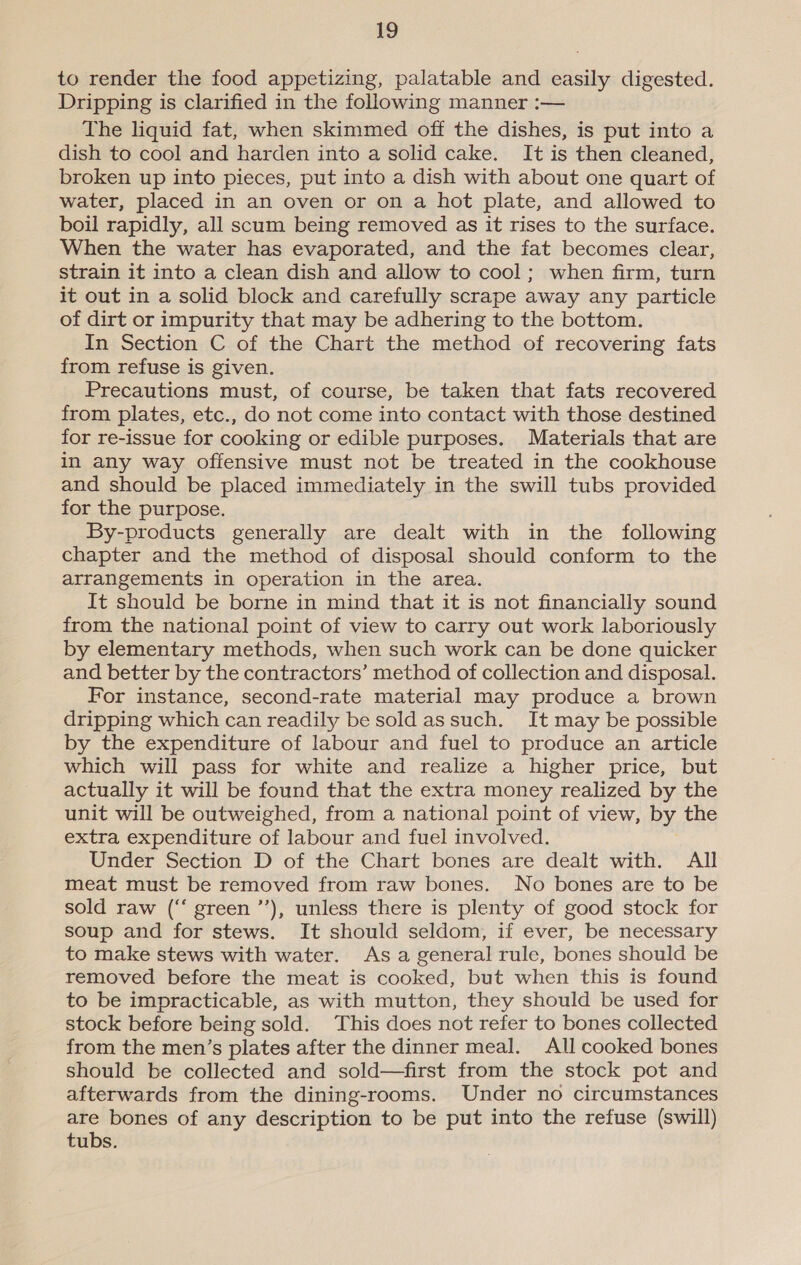 to render the food appetizing, palatable and easily digested. Dripping is clarified in the following manner :— The liquid fat, when skimmed off the dishes, is put into a dish to cool and harden into a solid cake. It is then cleaned, broken up into pieces, put into a dish with about one quart of water, placed in an oven or on a hot plate, and allowed to boil rapidly, all scum being removed as it rises to the surface. When the water has evaporated, and the fat becomes clear, strain it into a clean dish and allow to cool; when firm, turn it out in a solid block and carefully scrape away any particle of dirt or impurity that may be adhering to the bottom. In Section C of the Chart the method of recovering fats from refuse is given. Precautions must, of course, be taken that fats recovered from plates, etc., do not come into contact with those destined for re-issue for cooking or edible purposes. Materials that are in any way offensive must not be treated in the cookhouse and should be placed immediately in the swill tubs provided for the purpose. By-products generally are dealt with in the following chapter and the method of disposal should conform to the arrangements in operation in the area. It should be borne in mind that it is not financially sound from the national point of view to carry out work laboriously by elementary methods, when such work can be done quicker and better by the contractors’ method of collection and disposal. For instance, second-rate material may produce a brown dripping which can readily be sold assuch. It may be possible by the expenditure of labour and fuel to produce an article which will pass for white and realize a higher price, but actually it will be found that the extra money realized by the unit will be outweighed, from a national point of view, by the extra expenditure of labour and fuel involved. Under Section D of the Chart bones are dealt with. All meat must be removed from raw bones. No bones are to be sold raw (‘‘ green ’’), unless there is plenty of good stock for soup and for stews. It should seldom, if ever, be necessary to make stews with water. As a general rule, bones should be removed before the meat is cooked, but when this is found to be impracticable, as with mutton, they should be used for stock before being sold. This does not refer to bones collected from the men’s plates after the dinner meal. All cooked bones should be collected and sold—first from the stock pot and afterwards from the dining-rooms. Under no circumstances are bones of any description to be put into the refuse (swill) tubs.