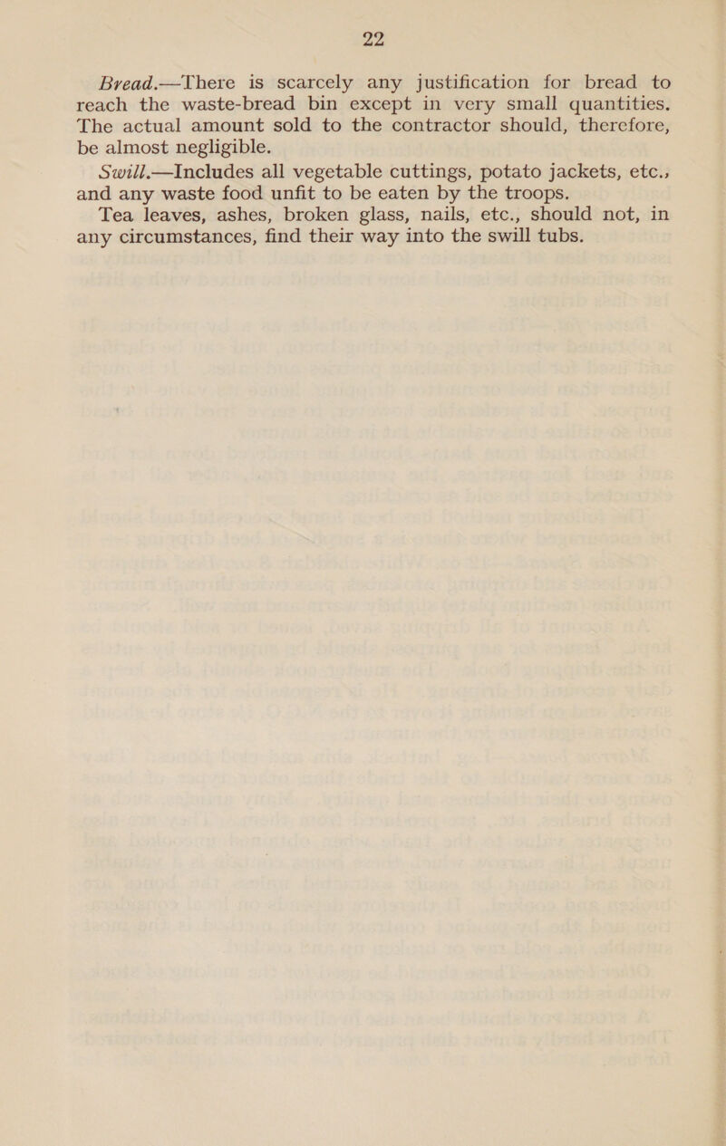 Bread.—There is scarcely any justification for bread to reach the waste-bread bin except in very small quantities. The actual amount sold to the contractor should, therefore, be almost negligible. Swill.—Includes all vegetable cuttings, potato jackets, etc., and any waste food unfit to be eaten by the troops. Tea leaves, ashes, broken glass, nails, etc., should not, in any circumstances, find their way into the swill tubs.