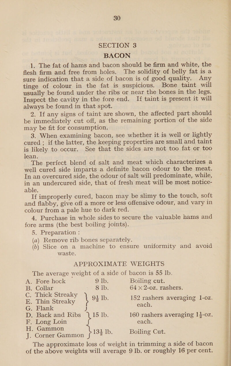 SECTION 3 BACON 1. The fat of hams and bacon should be firm and white, the flesh firm and free from holes. The solidity of belly fat is a sure indication that a side of bacon is of good quality. Any tinge of colour in the fat is suspicious. Bone taint will usually be found under the ribs or near the bones in the legs. Inspect the cavity in the fore end. Ii taint is present it will always be found in that spot. 2. If any signs of taint are shown, the affected part should be immediately cut off, as the remaining portion of the side may be fit for consumption. 3. When examining bacon, see whether it is well or lightly cured ; if the latter, the keeping properties are small and taint is likely to occur. See that the sides are not too fat or too lean. The perfect blend of salt and meat which characterizes a well cured side imparts a definite bacon odour to the meat. In an overcured side, the odour of salt will predominate, while, in an undercured side, that of fresh meat will be most notice- able. If improperly cured, bacon may be slimy to the touch, soft and flabby, give off a more or less offensive odour, and vary in colour from a pale hue to dark red. 4, Purchase in whole sides to secure the valuable hams and fore arms (the best boiling joints). 5. Preparation : (a) Remove rib bones separately. (b) Slice on a machine to ensure uniformity and avoid waste. APPROXIMATE WEIGHTS The average weight of a side of bacon is 55 lb. A. Fore hock ob, Boiling cut. B. Collar Paes le D 64 x 2-oz. rashers. a ed ee \ 94 Ib. 152 Sel averaging l-oz. G. Flank J sors D. Back and Ribs 15 Ib. 160 rashers averaging 1}-oz. F. Long Loin each. H. Gammon a Corner Gammon f{ 133 Ib. Boiling Cut. The approximate loss of weight in trimming a side of bacon of the above weights will average 9 lb. or roughly 16 per cent.