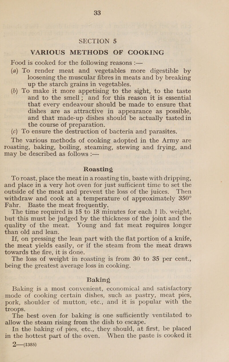 SECTION 5 VARIOUS METHODS OF COOKING Food is cooked for the following reasons :— (a) To render meat and vegetables more digestible by loosening the muscular fibres in meats and by breaking up the starch grains in vegetables. (6) To make it more appetising to the sight, to the taste and to the smell; and for this reason it is essential that every endeavour should be made to ensure that dishes are as attractive in appearance as possible, and that made-up dishes should be actually tasted in the course of preparation. (c) To ensure the destruction of bacteria and bates: The various methods of cooking adopted in the Army are roasting, baking, boiling, steaming, stewing and frying, and may be described as follows :— Roasting To roast, place the meat in a roasting tin, baste with dripping, and place in a very hot oven for just sufficient time to set the outside of the meat and prevent the loss of the juices. Then withdraw and cook at a temperature of approximately 350° Fahr. Baste the meat frequently. The time required is 15 to 18 minutes for each 1 lb. weight, but this must be judged by the thickness of the joint and the quality of the meat. Young and fat meat requires longer than old and lean. If, on pressing the lean part with the flat portion of a knife, the meat yields easily, or if the steam from the meat draws towards the fire, it is done. The loss of weight in roasting is from 30 to 35 per cent., being the greatest average loss in cooking. Baking, Baking is a most convenient, economical and satisfactory mode of cooking certain dishes, such as pastry, meat pies, pork, shoulder of mutton, etc., and it is popular with the troops. The best oven for baking is one sufficiently ventilated to allow the steam rising from the dish to escape. In the baking of pies, etc., they should, at first, be placed in the hottest part of the oven. When the paste is cooked it 2— (1385)