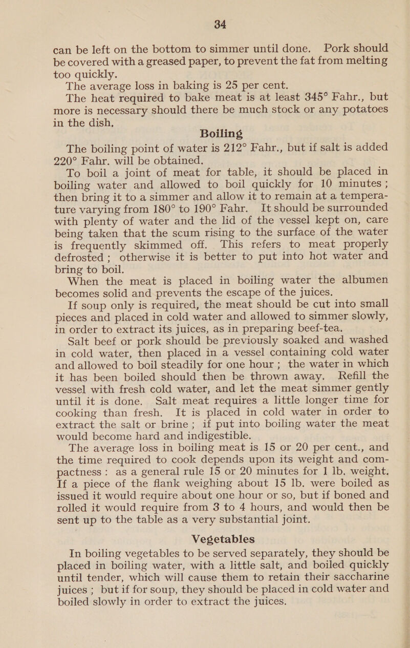 can be left on the bottom to simmer until done. Pork should be covered with a greased paper, to prevent the fat from melting too quickly. The average loss in baking is 25 per cent. The heat required to bake meat is at least 345° Fahr., but more is necessary should there be much stock or any potatoes in the dish, Boiling The boiling point of water is 212° Fahr., but if salt is added 220° Fahr. will be obtained. To boil a joint of meat for table, it should be placed in boiling water and allowed to boil quickly for 10 minutes ; then bring it to a simmer and allow it to remain at a tempera- ture varying from 180° to 190° Fahr. It should be surrounded with plenty of water and the lid of the vessel kept on, care being taken that the scum rising to the surface of the water is frequently skimmed off. This refers to meat properly defrosted ; otherwise it is better to put into hot water and bring to boil. When the meat is placed in boiling water the albumen becomes solid and prevents the escape of the juices. If soup only is required, the meat should be cut into small pieces and placed in cold water and allowed to simmer slowly, in order to extract its juices, as in preparing beef-tea. Salt beef or pork should be previously soaked and washed in cold water, then placed in a vessel containing cold water and allowed to boil steadily for one hour; the water in which it has been boiled should then be thrown away. Refill the vessel with fresh cold water, and let the meat simmer gently until it is done. Salt meat requires a little longer time for cooking than fresh. It is placed in cold water in order to extract the salt or brine ; if put into boiling water the meat would become hard and indigestible. The average loss in boiling meat is 15 or 20 per cent., and the time required to cook depends upon its weight and com- pactness : as a general rule 15 or 20 minutes for 1 lb. weight. If a piece of the flank weighing about 15 lb. were boiled as issued it would require about one hour or so, but if boned and rolled it would require from 3 to 4 hours, and would then be sent up to the table as a very substantial joint. Vegetables In boiling vegetables to be served separately, they should be placed in boiling water, with a little salt, and boiled quickly until tender, which will cause them to retain their saccharine juices ; but if for soup, they should be placed in cold water and boiled slowly in order to extract the juices.