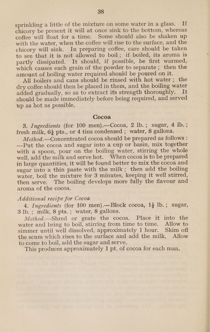 sprinkling a little of the mixture on some water in a glass. If chicory be present it will at once sink to the bottom, whereas coffee will float for a time. Some should also be shaken up with the water, when the coffee will rise to the surface, and the chicory will sink. In preparing coffee, care should be taken to see that it is not allowed to boil; if boiled, its aroma is partly dissipated. It should, if possible, be first warmed, which causes each grain of the powder to separate ; then the amount of boiling water required should be poured on it. All boilers and cans should be rinsed with hot water; the dry coffee should then be placed in them, and the boiling water added gradually, so as to extract its strength thoroughly. It should be made immediately before being required, and served up as hot as possible. Cocoa 3. Ingredients (for 100 men).—Cocoa, 2 lb.; sugar, 4 Ib. ; fresh milk, 6} pts., or 4 tins condensed ; water, 8 gallons. Method.—Concentrated cocoa should be prepared as follows : —Put the cocoa and sugar into a cup or basin, mix together with a spoon, pour on the boiling water, stirring the whole well, add the milk and serve hot. When cocoa is to be prepared in large quantities, it will be found better to mix the cocoa and sugar into a thin paste with the milk; then add the boiling water, boil the mixture for 3 minutes, keeping it well stirred, then serve. The boiling develops more fully the flavour and aroma of the cocoa. Additional recipe for Cocoa 4, Ingredients (for 100 men).—Block cocoa, 1} 1b.; sugar, 3 lb.; milk, 8 pts. ; water, 8 gallons. Method.—Shred or grate the cocoa. Place it into the water and bring to boil, stirring from time to time. Allow to simmer until well dissolved, approximately 1 hour. Skim off the scum which rises to the surface and add the milk. Allow to come to boil, add the sugar and serve. This produces approximately 1 pt. of cocoa for each man. 