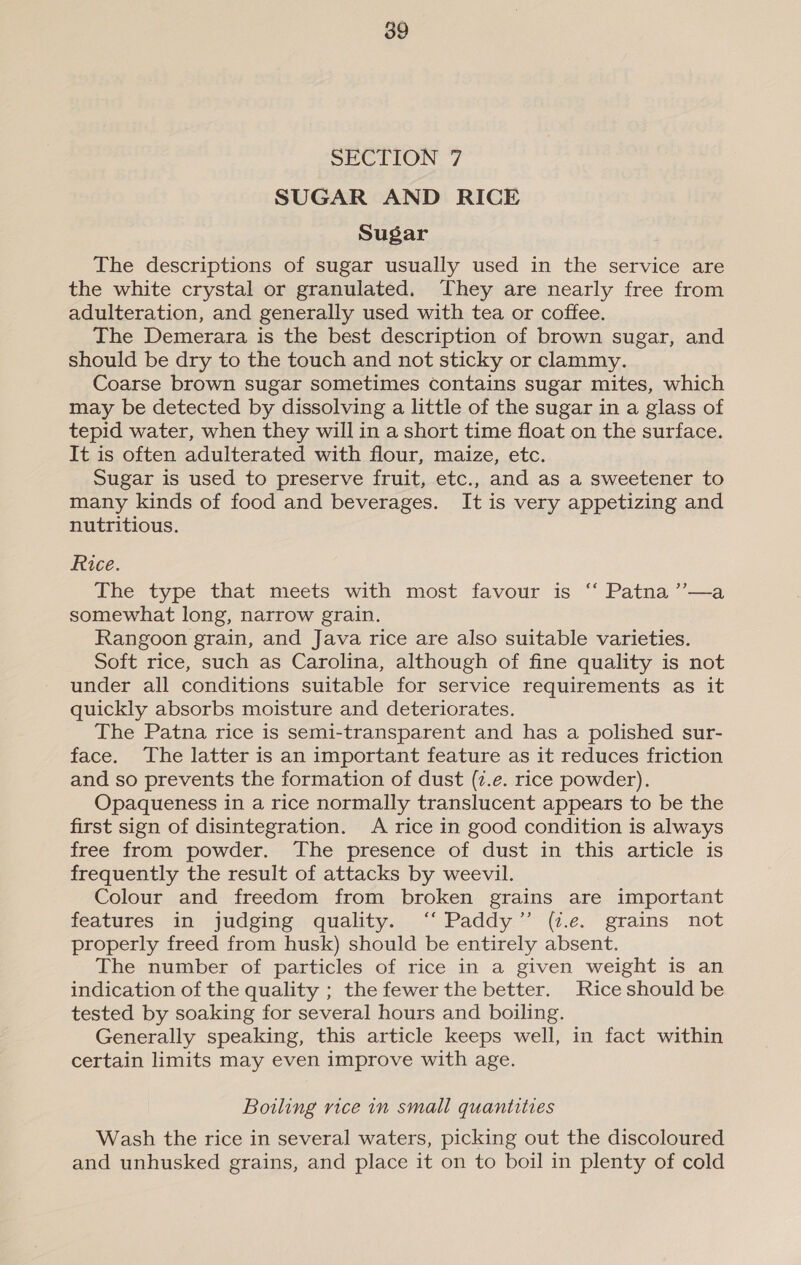 SECTION 7 SUGAR AND RICE Sugar The descriptions of sugar usually used in the service are the white crystal or granulated. They are nearly free from adulteration, and generally used with tea or coffee. The Demerara is the best description of brown sugar, and should be dry to the touch and not sticky or clammy. Coarse brown sugar sometimes contains sugar mites, which may be detected by dissolving a little of the sugar in a glass of tepid water, when they will in a short time float on the surface. It is often adulterated with flour, maize, etc. Sugar is used to preserve fruit, etc., and as a sweetener to many kinds of food and beverages. It is very appetizing and nutritious. Rice. The type that meets with most favour is ‘“‘ Patna ’’—a somewhat long, narrow grain. Rangoon grain, and Java rice are also suitable varieties. Soft rice, such as Carolina, although of fine quality is not under all conditions suitable for service requirements as it quickly absorbs moisture and deteriorates. The Patna rice is semi-transparent and has a polished sur- face. The latter is an important feature as it reduces friction and so prevents the formation of dust (2.e. rice powder). Opaqueness in a rice normally translucent appears to be the first sign of disintegration. A rice in good condition is always free from powder. The presence of dust in this article is frequently the result of attacks by weevil. Colour and freedom from broken grains are important features in judging quality. ‘‘ Paddy” (1.e. grains not properly freed from husk) should be entirely absent. The number of particles of rice in a given weight is an indication of the quality ; the fewer the better. Rice should be tested by soaking for several hours and boiling. Generally speaking, this article keeps well, in fact within certain limits may even improve with age. Boiling vice in small quantities Wash the rice in several waters, picking out the discoloured and unhusked grains, and place it on to boil in plenty of cold