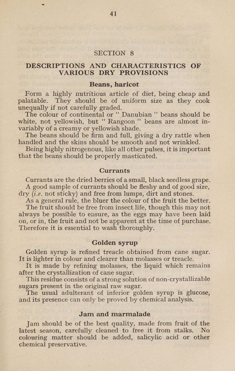 4] SECTION 8 DESCRIPTIONS AND CHARACTERISTICS OF VARIOUS DRY PROVISIONS Beans, haricot Form a highly nutritious article of diet, being cheap and palatable. They should be of uniform size as they cook unequally if not carefully graded. The colour of continental or ‘‘ Danubian ’’ beans should be white, not yellowish, but ‘‘ Rangoon ”’ beans are almost in- variably of a creamy or yellowish shade. The beans should be firm and full, giving a dry rattle when handled and the skins should be smooth and not wrinkled. Being highly nitrogenous, like all other pulses, it is important that the beans should be properly masticated. Currants Currants are the dried berries of a small, black seedless grape. A good sample of currants should be fleshy and of good size, dry (z.e. not sticky) and free from lumps, dirt and stones. As a general rule, the bluer the colour of the fruit the better. The fruit should be free from insect life, though this may not always be possible to ensure, as the eggs may have been laid on, or in, the fruit and not be apparent at the time of purchase. Therefore it is essential to wash thoroughly. Golden syrup Golden syrup is refined treacle obtained from cane sugar. It is hghter in colour and clearer than molasses or treacle. It is made by refining molasses, the liquid which remains after the crystallization of cane sugar. This residue consists of a strong solution of non-crystallizable sugars present in the original raw sugar. The usual adulterant of inferior golden syrup is glucose, and its presence can only be proved by chemical analysis. Jam and marmalade Jam should be of the best quality, made from fruit of the latest season, carefully cleaned to free it from stalks. No colouring matter should be added, salicylic acid or other chemical preservative.