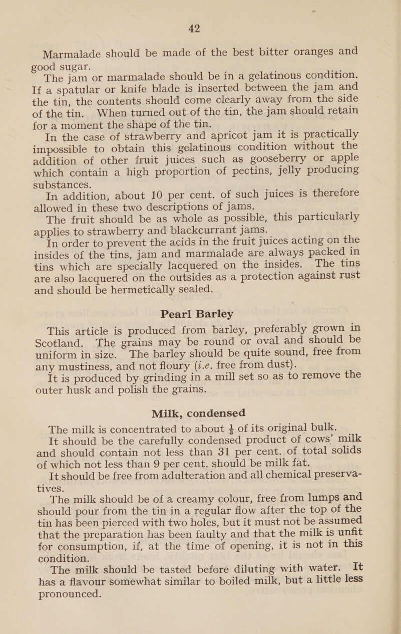 Marmalade should be made of the best bitter oranges and good sugar. The jam or marmalade should be in a gelatinous condition. If a spatular or knife blade is inserted between the jam and the tin, the contents should come clearly away from the side of the tin. When turned out of the tin, the jam should retain for a moment the shape of the tin, In the case of strawberry and apricot jam it is practically impossible to obtain this gelatinous condition without the addition of other fruit juices such as gooseberry or apple which contain a high proportion of pectins, jelly producing substances. In addition, about 10 per cent. of such juices is therefore allowed in these two descriptions of jams. The fruit should be as whole as possible, this particularly applies to strawberry and blackcurrant jams. In order to prevent the acids in the fruit juices acting on the insides of the tins, jam and marmalade are always packed in tins which are specially lacquered on the insides, The tins are also lacquered on the outsides as a protection against rust and should be hermetically sealed. Pearl Barley This article is produced from barley, preferably grown in Scotland. The grains may be round or oval and should be uniform in size. The barley should be quite sound, free from any mustiness, and not floury (7.e, free from dust). It is produced by grinding in a mill set so as to remove the outer husk and polish the grains. Milk, condensed The milk is concentrated to about $ of its original bulk. It should be the carefully condensed product of cows’ milk and should contain not less than 31 per cent. of total solids of which not less than 9 per cent. should be milk fat. It should be free from adulteration and all chemical preserva- tives. The milk should be of a creamy colour, free from lumps and should pour from the tin in a regular flow after the top of the tin has been pierced with two holes, but it must not be assumed that the preparation has been faulty and that the milk is unfit for consumption, if, at the time of opening, it is not in this condition. The milk should be tasted before diluting with water. It has a flavour somewhat similar to boiled milk, but a little less pronounced.