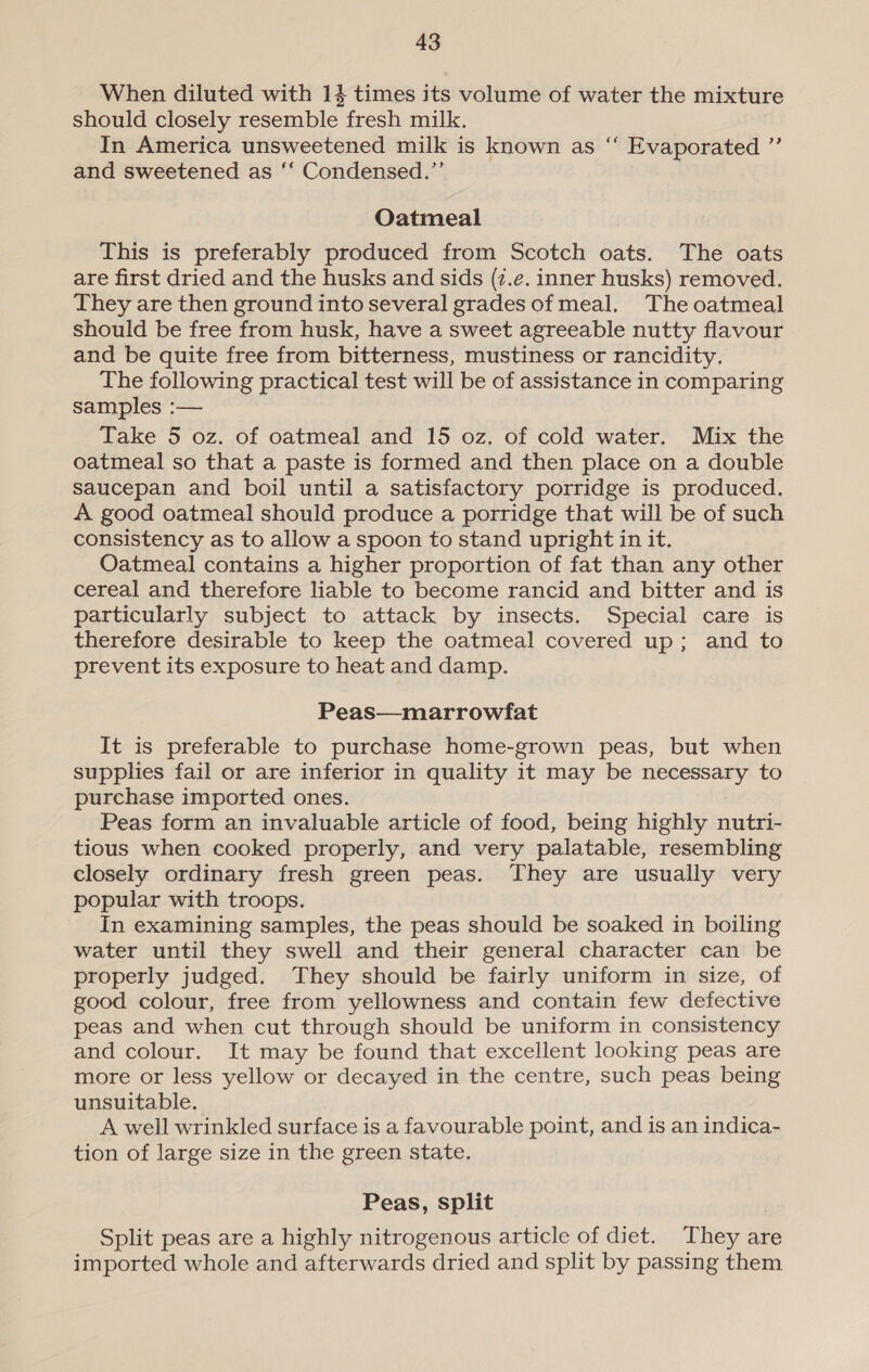 When diluted with 14 times its volume of water the mixture should closely resemble fresh milk. In America unsweetened milk is known as and sweetened as ‘‘ Condensed.”’ c¢ Evaporated ” Oatmeal This is preferably produced from Scotch oats. The oats are first dried and the husks and sids (¢.e. inner husks) removed. They are then ground into several grades of meal. The oatmeal should be free from husk, have a sweet agreeable nutty flavour and be quite free from bitterness, mustiness or rancidity. The following practical test will be of assistance in comparing samples :— Take 5 oz. of oatmeal and 15 oz. of cold water. Mix the oatmeal so that a paste is formed and then place on a double saucepan and boil until a satisfactory porridge is produced. A good oatmeal should produce a porridge that will be of such consistency as to allow a spoon to stand upright in it. Oatmeal contains a higher proportion of fat than any other cereal and therefore liable to become rancid and bitter and is particularly subject to attack by insects. Special care is therefore desirable to keep the oatmeal covered up; and to prevent its exposure to heat and damp. Peas—marrowfat It is preferable to purchase home-grown peas, but when supplies fail or are inferior in quality it may be necessary to purchase imported ones. Peas form an invaluable article of food, being highly nutri- tious when cooked properly, and very palatable, resembling closely ordinary fresh green peas. They are usually very popular with troops. In examining samples, the peas should be soaked in boiling water until they swell and their general character can be properly judged. They should be fairly uniform in size, of good colour, free from yellowness and contain few defective peas and when cut through should be uniform in consistency and colour. It may be found that excellent looking peas are more or less yellow or decayed in the centre, such peas being unsuitable. A well wrinkled surface is a favourable point, and is an indica- tion of large size in the green state. Peas, split Split peas are a highly nitrogenous article of diet. They are imported whole and afterwards dried and split by passing them