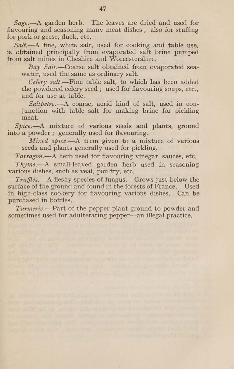 Sage.—A garden herb. The leaves are dried and used for flavouring and seasoning many meat dishes ; also for stuffing for pork or geese, duck, etc. Salt,—A fine, white salt, used for cooking and table use, is obtained principally from evaporated salt brine pumped from salt mines in Cheshire and Worcestershire, Bay Salt.—Coarse salt obtained from evaporated sea- water, used the same as ordinary salt. Celery salt—Fine table salt, to which has been added the powdered celery seed ; used for flavouring soups, etc., and for use at table. Saltpetre.—A coarse, acrid kind of salt, used in con- junction with table salt for making brine for pickling meat. Spice.—A mixture of various seeds and plants, ground into a powder ; generally used for flavouring. Mixed spice —A term given to a mixture of various seeds and plants generally used for pickling. Tarragon.—A herb used for flavouring vinegar, sauces, etc. Thyme.,—A small-leaved garden herb used in seasoning various dishes, such as veal, poultry, etc. Truffies.—A fleshy species of fungus. Grows just below the surface of the ground and found in the forests of France. Used in high-class cookery for flavouring various dishes. Can be purchased in bottles. Turmeric.—Part of the pepper plant ground to powder and sometimes used for adulterating pepper—an illegal practice.