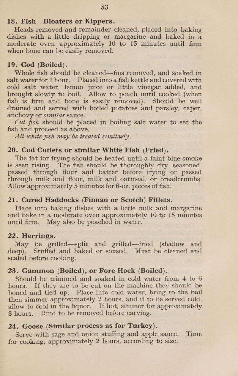 18. Fish—Bloaters or Kippers. Heads removed and remainder cleaned, placed into baking dishes with a little dripping or margarine and baked in a moderate oven approximately 10 to 15 minutes until firm when bone can be easily removed. 19. Cod (Boiled). Whole fish should be cleaned—fins removed, and soaked in salt water for 1 hour. Placed into a fish kettle and covered with cold salt water, lemon juice or little vinegar added, and brought slowly to boil. Allow to poach until cooked (when fish is firm and bone is easily removed). Should be well drained and served with boiled potatoes and parsley, caper, anchovy or similar sauce. Cut fish should be placed in boiling salt water to set the fish and proceed as above. All white fish may be treated similarly. 20. Cod Cutlets or similar White Fish (Fried). The fat for frying should be heated until a faint blue smoke is seen rising. The fish should be thoroughly dry, seasoned, passed through flour and batter before frying or passed through milk and flour, milk and oatmeal, or breadcrumbs. Allow approximately 5 minutes for 6-o0z. pieces of fish. 21. Cured Haddocks (Finnan or Scotch) Fillets. Place into baking dishes with a little milk and margarine and bake in a moderate oven approximately 10 to 15 minutes until firm. May also be poached in water. 22. Herrings. May be grilled—split and grilled—fried (shallow and deep). Stuffed and baked or soused. Must be cleaned and scaled before cooking. 23. Gammon (Boiled), or Fore Hock (Boiled). Should be trimmed and soaked in cold water from 4 to 6 hours. If they are to be cut on the machine they should be boned and tied up. Place into cold water, bring to the boil then simmer approximately 2 hours, and if to be served cold, allow to cool in the liquor. If hot, simmer for approximately 3 hours. Rind to be removed before carving. 24. Goose (Similar process as for Turkey). Serve with sage and onion stuffing and apple sauce. Time for cooking, approximately 2 hours, according to size.