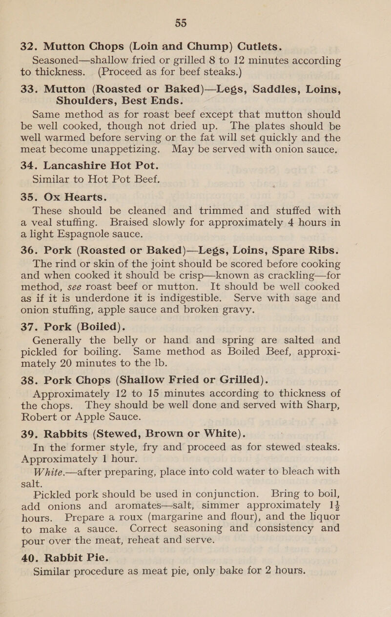 59 32. Mutton Chops (Loin and Chump) Cutlets. Seasoned—shallow fried or grilled 8 to 12 minutes according to thickness. (Proceed as for beef steaks.) 33. Mutton (Roasted or Baked)—Legs, Saddles, Loins, Shoulders, Best Ends. Same method as for roast beef except that mutton should be well cooked, though not dried up. The plates should be well warmed before serving or the fat will set quickly and the meat become unappetizing. May be served with onion sauce. 34. Lancashire Hot Pot. Similar to Hot Pot Beef. 35. Ox Hearts. These should be cleaned and trimmed and stuffed with a veal stuffing. Braised slowly for approximately 4 hours in a light Espagnole sauce. 36. Pork (Roasted or Baked)—Legs, Loins, Spare Ribs. The rind or skin of the joint should be scored before cooking and when cooked it should be crisp—known as crackling—for method, see roast beef or mutton. It should be well cooked as if it is underdone it is indigestible. Serve with sage and onion stuffing, apple sauce and broken gravy. 37. Pork (Boiled). Generally the belly or hand and spring are salted and pickled for boiling. Same method as Boiled Beef, approxi- mately 20 minutes to the Ib. 38. Pork Chops (Shallow Fried or Grilled). Approximately 12 to 15 minutes according to thickness of the chops. They should be well done and served with Sharp, Robert or Apple Sauce. 39. Rabbits (Stewed, Brown or White). In the former style, fry and proceed as for stewed steaks. Approximately 1 hour. White.—after preparing, place into cold water to bleach with salt. Pickled pork should be used in conjunction. Bring to boil, add onions and aromates—salt, simmer approximately 1} hours. Prepare a roux (margarine and flour), and the liquor to make a sauce. Correct seasoning and consistency and pour over the meat, reheat and serve. 40. Rabbit Pie. Similar procedure as meat pie, only bake for 2 hours.