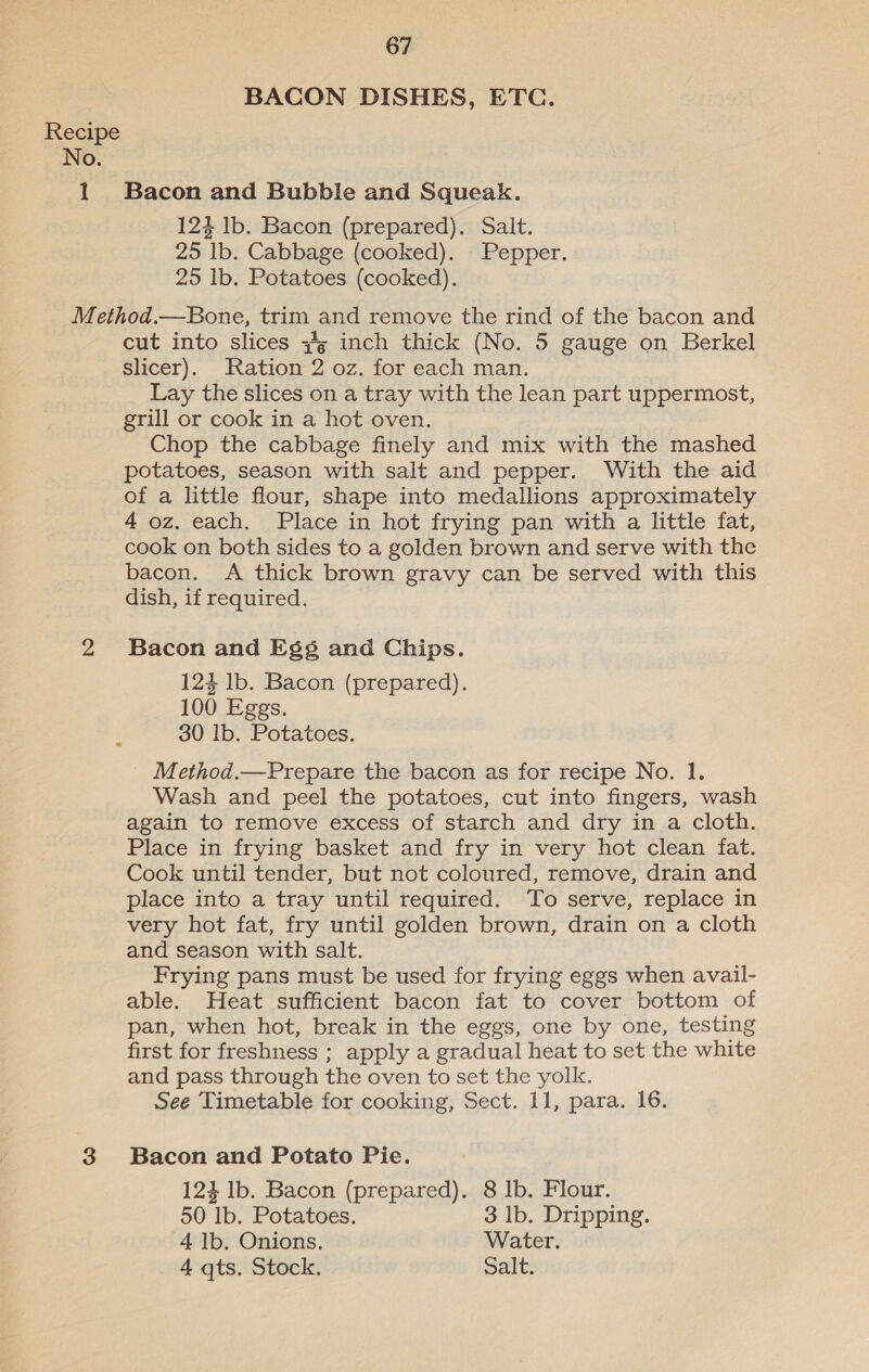 No. 1 67 BACON DISHES, ETC. Bacon and Bubble and Squeak. 124 lb. Bacon (prepared). Salt. 25 lb. Cabbage (cooked). Pepper. 25 lb. Potatoes (cooked). cut into slices #g inch thick (No. 5 gauge on Berkel slicer). Ration 2 oz. for each man. Lay the slices on a tray with the lean part uppermost, grill or cook in a hot oven. | Chop the cabbage finely and mix with the mashed potatoes, season with salt and pepper. With the aid of a little flour, shape into medallions approximately 4 oz. each. Place in hot frying pan with a little fat, cook on both sides to a golden brown and serve with the bacon. A thick brown gravy can be served with this dish, if required. Bacon and Eg¢ and Chips. 124 lb. Bacon (prepared). 100 Eggs. 30 Ib. Potatoes. Method.—Prepare the bacon as for recipe No. 1. Wash and peel the potatoes, cut into fingers, wash again to remove excess of starch and dry in a cloth. Place in frying basket and fry in very hot clean fat. Cook until tender, but not coloured, remove, drain and place into a tray until required. ‘To serve, replace in very hot fat, fry until golden brown, drain on a cloth and season with salt. Frying pans must be used for frying eggs when avail- able. Heat sufficient bacon fat to cover bottom of pan, when hot, break in the eggs, one by one, testing first for freshness ; apply a gradual heat to set the white and pass through the oven to set the yolk. See Timetable for cooking, Sect. 11, para. 16. Bacon and Potato Pie. 124 lb. Bacon (prepared). 8 Ib. Flour. 50 lb. Potatoes. 3 lb. Dripping. 4 lb. Onions. Water. 4 qts. Stock. Salt.