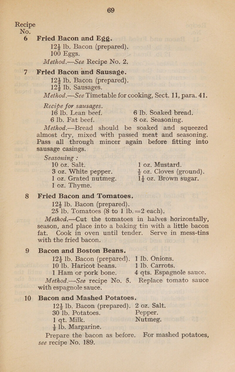 Recipe No. 6 Fried Bacon and Egg. 124 lb. Bacon (prepared). 100 Eggs. Method.—See Recipe No. 2. 7 ¥ried Bacon and Sausage. 123 Ib. Bacon (prepared). 124 Ib. Sausages. Method.—See Timetable for cooking, Sect. 11, para. 41. Recipe for sausages. 16 lb. Lean beef. 6 lb. Soaked bread. 6 Ib. Fat beef. 8 oz. Seasoning. Method.—Bread should be soaked and squeezed almost dry, mixed with passed meat and seasoning. Pass all through mincer again before fitting into sausage casings. Seasoning : 10 oz. Salt. 1 oz. Mustard. 3 oz. White pepper. 4 oz. Cloves (ground). 1 oz. Grated nutmeg. 14 oz. Brown sugar. 1 oz. Thyme. 8 Fried Bacon and Tomatoes. 124 Ib. Bacon (prepared). 25 lb. Tomatoes (8 to 1 lb. =2 each). Method.—Cut the tomatoes in halves horizontally, season, and place into a baking tin with a little bacon fat. Cook in oven until tender. Serve in mess-tins with the fried bacon. 9 Bacon and Boston Beans. 124 lb. Bacon (prepared). 1 Ib. Onions. 10 lb. Haricot beans. 1 lb. Carrots. 1 Ham or pork bone. 4 qts. Espagnole sauce. Method.—See recipe No. 5. Replace tomato sauce with espagnole sauce. 10 Bacon and Mashed Potatoes. 123 lb. Bacon (prepared). 2 oz. Salt. 30 lb. Potatoes. Pepper. 1 qt. Milk. Nutmeg. 4 lb. Margarine. Prepare the bacon as before. For mashed potatoes, see recipe No, 189.