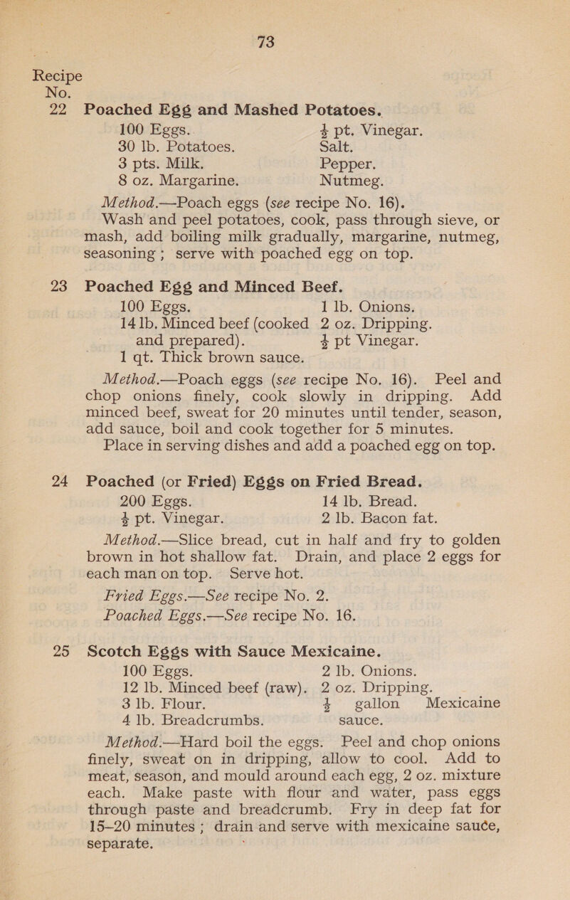 No. 22 23 24 25 73 Poached Eg¢gs and Mashed Potatoes. 100 Eggs. 4 pt. Vinegar. 30 lb. Potatoes. Salt. 3 pts. Milk. Pepper. 8 oz. Margarine. Nutmeg. Method.—Poach eggs (see recipe No. 16). Wash and peel potatoes, cook, pass through sieve, or mash, add boiling milk gradually, margarine, nutmeg, seasoning ; serve with poached egg on top. Poached Egs and Minced Beef. 100 Eggs. 1 lb. Onions. 14 1b, Minced beef (cooked 2 oz. Dripping. and prepared). 4 pt Vinegar. 1 qt. Thick brown sauce. Method.—Poach eggs (see recipe No. 16). Peel and chop onions finely, cook slowly in dripping. Add minced beef, sweat for 20 minutes until tender, season, add sauce, boil and cook together for 5 minutes. Place in serving dishes and add a poached egg on top. Poached (or Fried) Eggs on Fried Bread. 200 Eggs. 14 lb, Bread. 4 pt. Vinegar. 2 lb. Bacon fat. Method.—Slice bread, cut in half and fry to golden brown in hot shallow fat. Drain, and place 2 eggs for each man ontop. Serve hot. Fried Eggs.—See recipe No. 2. Poached Eggs.—See recipe No. 16. Scotch Eggs with Sauce Mexicaine. 100 Eggs. 2 ‘Ib; Onions. 12 lb. Minced beef (raw). 2 oz. Dripping. 3 lb. Flour. 4 =gallon Mexicaine 4 1b. Breadcrumbs. sauce. Method.—Hard boil the eggs. Peel and chop onions finely, sweat on in dripping, allow to cool. Add to meat, season, and mould around each egg, 2 oz. mixture each. Make paste with flour and water, pass eggs through paste and breadcrumb. Fry in deep fat for 15-20 minutes ; drain and serve with mexicaine sauce, separate.