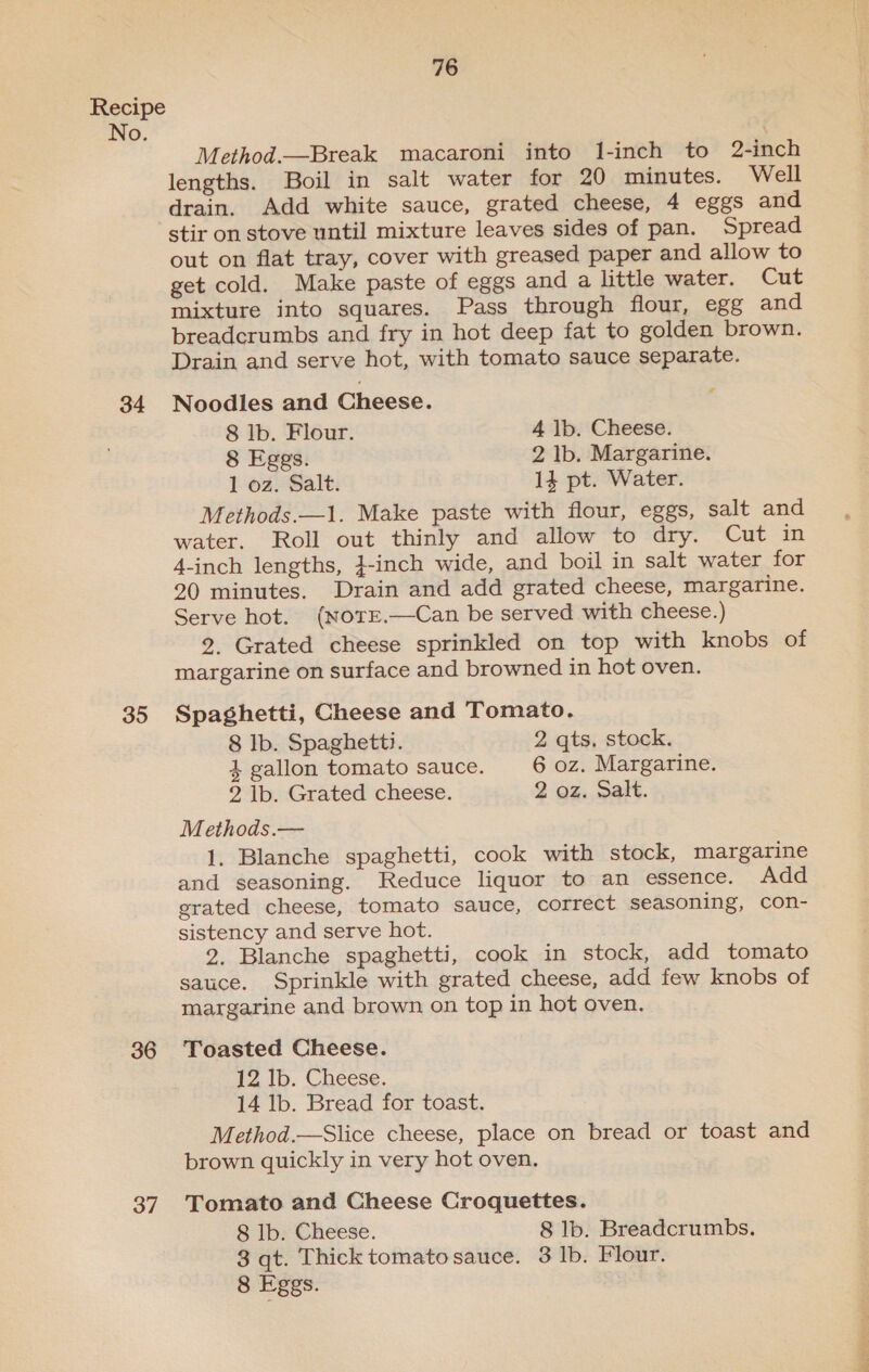 35 36 37 76 Method.—Break macaroni into 1l-inch to 2-inch lengths. Boil in salt water for 20 minutes. Well drain. Add white sauce, grated cheese, 4 eggs and stir on stove until mixture leaves sides of pan. Spread out on flat tray, cover with greased paper and allow to get cold. Make paste of eggs and a little water. Cut mixture into squares. Pass through flour, egg and breadcrumbs and fry in hot deep fat to golden brown. Drain and serve hot, with tomato sauce separate. Noodles and Cheese. 8 Ib. Flour. 4 lb. Cheese. 8 Eggs. 2 lb. Margarine. 1 oz. Salt. 14 pt. Water. Methods.—1. Make paste with flour, eggs, salt and water. Roll out thinly and allow to dry. Cut in 4-inch lengths, }-inch wide, and boil in salt water for 20 minutes. Drain and add grated cheese, margarine. Serve hot. (NotE.—Can be served with cheese.) 2, Grated cheese sprinkled on top with knobs of margarine on surface and browned in hot oven. Spaghetti, Cheese and Tomato. 8 Ib. Spaghetti. 2 qts, stock. 4 gallon tomato sauce. 6 oz. Margarine. 2 lb. Grated cheese. 2 oz. Salt. Methods.— 1. Blanche spaghetti, cook with stock, margarine and seasoning. Reduce liquor to an essence. Add grated cheese, tomato sauce, correct seasoning, con- sistency and serve hot. 2. Blanche spaghetti, cook in stock, add tomato sauce. Sprinkle with grated cheese, add few knobs of margarine and brown on top in hot oven. Toasted Cheese. 12 lb. Cheese. 14 lb. Bread for toast. Method.—Slice cheese, place on bread or toast and brown quickly in very hot oven. Tomato and Cheese Croquettes. 8 lb. Cheese. 8 lb. Breadcrumbs. 3 qt. Thick tomato sauce. 3 Ib. Flour. 8 Eggs. Be cal cat og f-