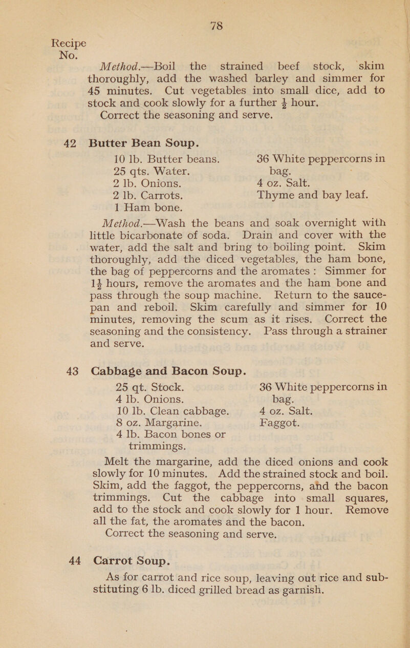 No. 42 43 44 Method.—Boil the strained beef stock, skim thoroughly, add the washed barley and simmer for 45 minutes. Cut vegetables into small dice, add to stock and cook slowly for a further } hour, Correct the seasoning and serve. Butter Bean Soup. 10 lb. Butter beans. 36 White peppercorns in 25 qts. Water. bag. 1 Ham bone. Method.—Wash the beans and soak overnight with little bicarbonate of soda. Drain and cover with the water, add the salt and bring to boiling point. Skim thoroughly, add the diced vegetables, the ham bone, the bag of peppercorns and the aromates: Simmer for 14 hours, remove the aromates and the ham bone and pass through the soup machine. Return to the sauce- pan and reboil. Skim carefully and simmer for 10 minutes, removing the scum as it rises. Correct the seasoning and the consistency. Pass through a strainer and serve. Cabbage and Bacon Soup. 25 qt. Stock. 36 White peppercorns in 4 lb. Onions. bag. 10 lb. Clean cabbage. 4 oz. Salt. 4 lb. Bacon bones or trimmings. Melt the margarine, add the diced onions and cook slowly for 10 minutes. Add the strained stock and boil. Skim, add the faggot, the peppercorns, ahd the bacon trimmings. Cut the cabbage into small squares, add to the stock and cook slowly for 1 hour. Remove all the fat, the aromates and the bacon. Correct the seasoning and serve. Carrot Soup. As for carrot and rice soup, leaving out rice and sub- stituting 6 Ib. diced grilled bread as garnish. Bi ap a ee apn