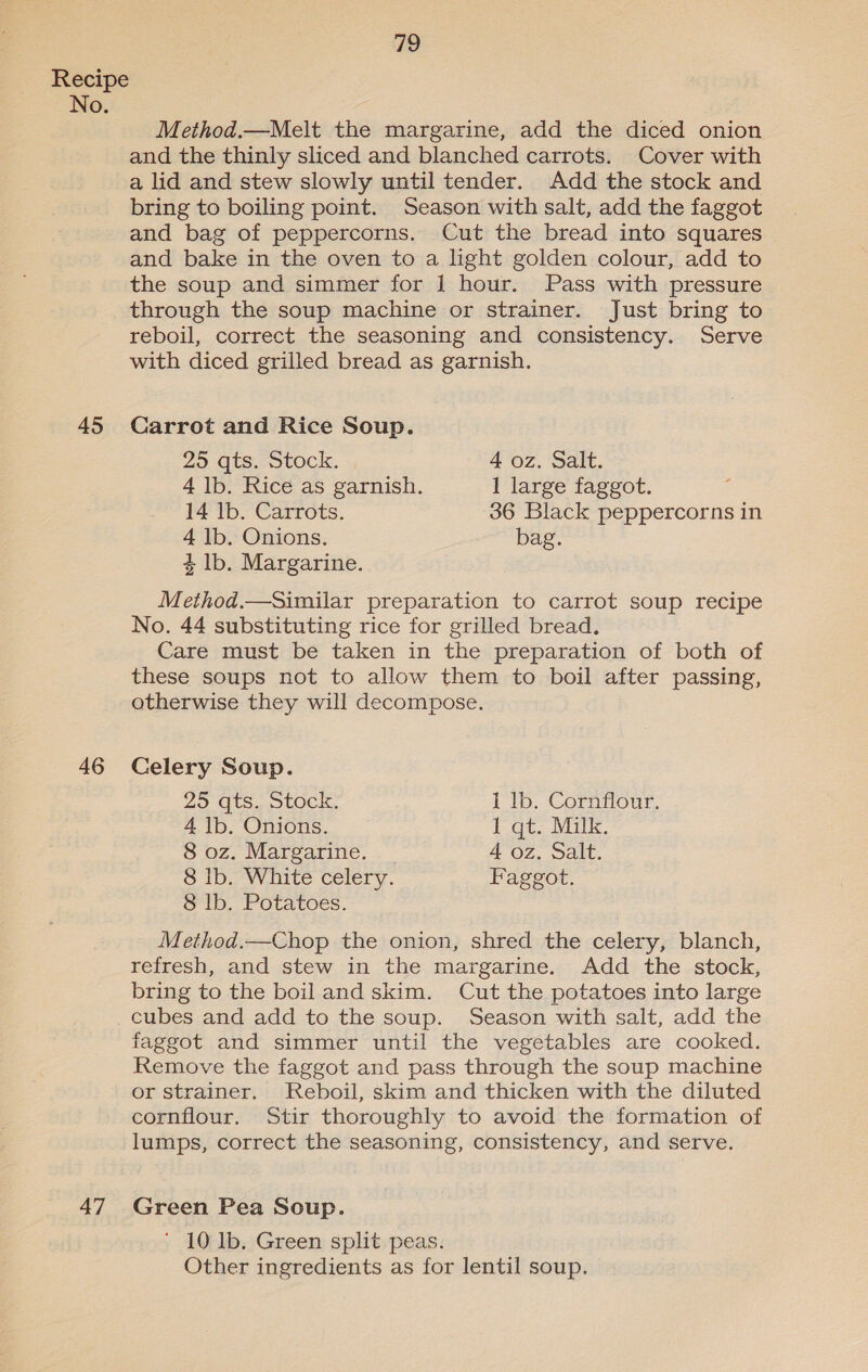 No. 45 46 47 79 Method.—Melt the margarine, add the diced onion and the thinly sliced and blanched carrots. Cover with a lid and stew slowly until tender. Add the stock and bring to boiling point. Season with salt, add the faggot and bag of peppercorns. Cut the bread into squares and bake in the oven to a light golden colour, add to the soup and simmer for 1 hour. Pass with pressure through the soup machine or strainer. Just bring to reboil, correct the seasoning and consistency. Serve with diced grilled bread as garnish. Carrot and Rice Soup. 25 qts. Stock. 4 oz. Salt. 4 lb. Rice as garnish. 1 large faggot. 14 lb. Carrots. 36 Black peppercorns in 4 lb. Onions. bag. 4 lb. Margarine. Method.—Similar preparation to carrot soup recipe No. 44 substituting rice for grilled bread. Care must be taken in the preparation of both of these soups not to allow them to boil after passing, otherwise they will decompose. Celery Soup. 25 gts. Stock. 1 lb. Cornflour. 4 Ib. Onions. 1 qt. Milk. 8 oz. Margarine. 4 oz. Salt. 8 Ib. White celery. Faggot. 8 lb. Potatoes. Method.—Chop the onion, shred the celery, blanch, refresh, and stew in the margarine. Add the stock, bring to the boiland skim. Cut the potatoes into large cubes and add to the soup. Season with salt, add the faggot and simmer until the vegetables are cooked. Remove the faggot and pass through the soup machine or strainer. Reboil, skim and thicken with the diluted cornflour. Stir thoroughly to avoid the formation of lumps, correct the seasoning, consistency, and serve. Green Pea Soup. ’ 10 lb. Green split peas. Other ingredients as for lentil soup.