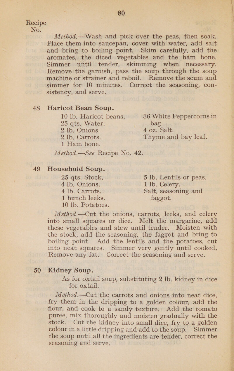 No. 48 49 50 ; er) Method.—Wash and pick over the peas, then soak. Place them into saucepan, cover with water, add salt and bring to boiling point. Skim carefully, add the aromates, the diced vegetables and the ham bone. Simmer until tender, skimming when necessary. Remove the garnish, pass the soup through the soup machine or strainer and reboil. Remove the scum and simmer for 10 minutes. Correct the seasoning, con- sistency, and serve. Haricot Bean Soup. 10 lb. Haricot beans. 36 White Peppercorns in 25 qts. Water. bag. 2 lb. Onions. 4 oz. Salt. 2 lb. Carrots. Thyme and bay leaf. 1 Ham bone. Method.—See Recipe No. 42. Household Soup. 25 qts. Stock. 5 lb. Lentils or peas. 4 lb. Onions. 1 lb. Celery. 4 1b. Carrots. Salt, seasoning and 1 bunch leeks. faggot. 10 lb. Potatoes. Method.—Cut the onions, carrots, leeks, and celery into small squares or dice. Melt the margarine, add these vegetables and stew until tender. Moisten with the stock, add the seasoning, the faggot and bring to boiling point. Add the lentils and the potatoes, cut into neat squares. Simmer very gently until cooked. Remove any fat. Correct the seasoning and serve. Kidney Soup. As for oxtail soup, substituting 2 Ib. kidney in dice for oxtail. Method.—Cut the carrots and onions into neat dice, fry them in the dripping to a golden colour, add the flour, and cook to a sandy texture. Add the tomato puree, mix thoroughly and moisten gradually with the stock. Cut the kidney into small dice, fry to a golden colour in a little dripping and add to the soup. Simmer the soup until all the ingredients are tender, correct the seasoning and serve. eee Ae A ete eae Oe